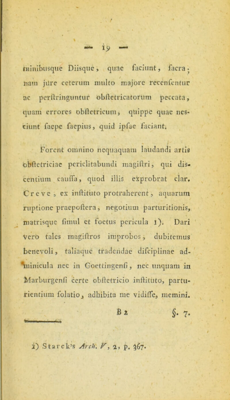 f — '9 — I iminibusque Diisque, quae faciunt, facra * ham jilre ceterum nnilto majore recenfentur ac perftringuntur obftetricatorum peccata, quam errores obftetricum, quippe quae nes- ciunt faepe facpius, quid ipfae faciant. Forent omnino nequaquam Inudandi artis obftetriciae periclitabundi magiftri, qui dis- centium caufla, quod illis exprobrat clar. Creve , ex inftitiito protraherent, aquarum ruptione praepoftera, negotium parturitionis, matrisque fimul ct foetus pericula i). Dari Vero tales rnngiftros improbos, dubitemus benevoli, taliaque tradendae difciplinae ad- Viinicula nec in Goettingenfi, nec unquam in Marburgenfi certe obftctricio inftituto, partu- rientium folatio, adhibita me vidifle, memini. Bi §.7. %■ — m im i i) Starck’s Arch\ V, a, p. 367. I I