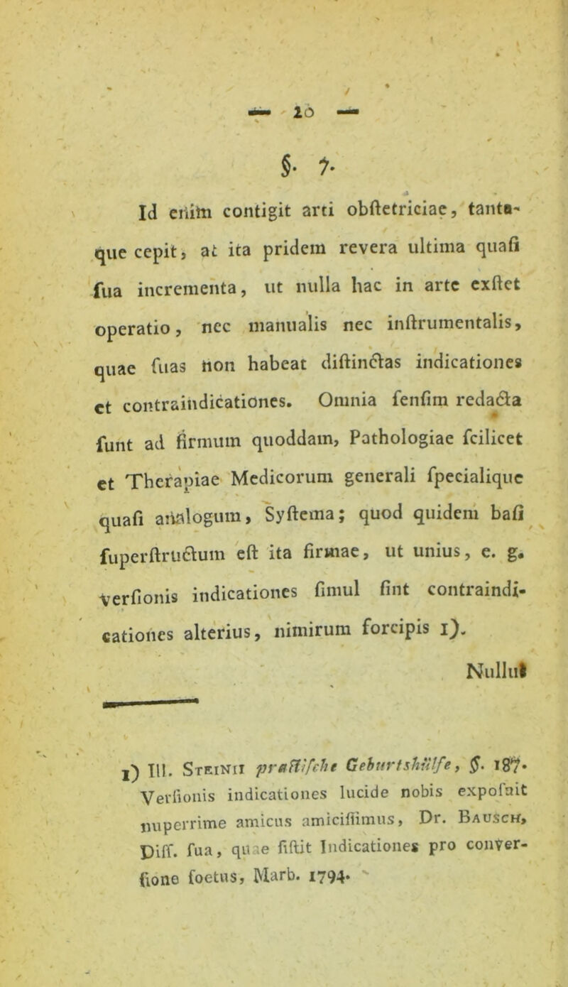 §• 1' Id criita contigit arti obftetriciae, tanta- que cepit, at ita pridem revera ultima quafi fua incrementa, ut nulla hac in arte exftet operatio, nec manualis nec inftrumentalis, quae fuas hon habeat diftinelas indicationes ct contraindicationes. Omnia fenfim redama funt ad firmum quoddam, Pathologiae fcilicet et Therapiae Medicorum generali fpecialique quafi analogum, Syftema; quod quidem bafi fuperftruftum eft ita firmae, ut unius, e. g. Verfionis indicationes fimul fint contraindi- cationes alterius, nimirum forcipis i). NuIIut i) III. Steinii praftifche Gehurtshiitfe, §. 187. Verfionis indicationes lucide nobis expoiait jnipcrrime amicus amicifiimus, Dr. Bausck, Diff. fua, quae fiftit Indicationes pro conVer- fiono foetus, Marb. 1794*