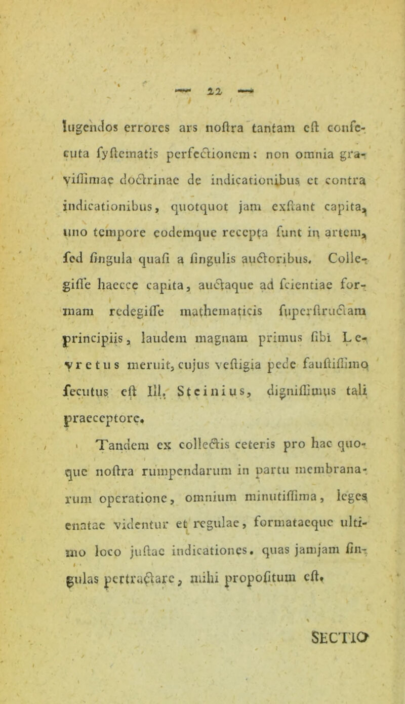 - IX I ' lugendos errores ars noftra tantam cft confc- cuta fy dematis perfectionem: non omnia gra- yifiimae doclrinae de indicationibus et contra indicationibus, quotquot jam exftant capita^ uno tempore eodemque recepta funt in artem, fed fingula quafi a lingulis au&oribus. Colle- gifle haecce capita, auciaque aci fcientiae for- mam redegifle mathematicis fuperftru&ara * 0 principiis, laudem magnam primus fibi L e- vretus meruit, cujus veftigia pede fauftiftimo fecutus eft 111, Stcinius, digniflimus tali praeceptore. > Tandem ex collegis ceteris pro hac quo- t i que noftra rumpendarum in partu membrana- rum operatione, omnium minutiflima, leges enatae videntur et regulae, formataeque ulti- mo loco jufiac indicationes, quas jamjam ftn- t • gulas pcrtruftarc, mihi propofitum cft, SECTIO