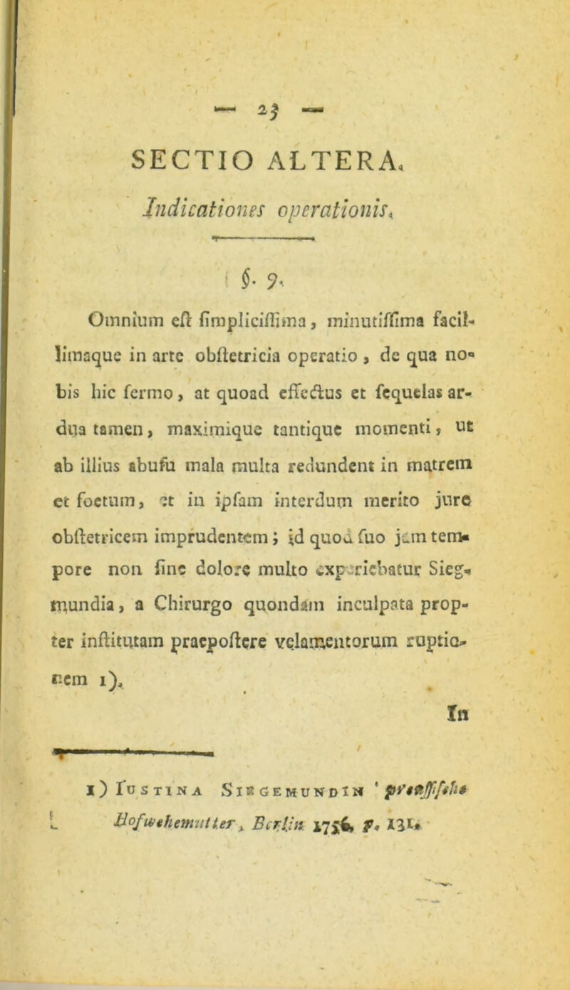 SECTIO ALTERA* Indicationes operationis« ( $• Omnium ell firopliciffima, mlnutiflima facil- limaque in arte oblletricia operatio , dc qua no- bis hic fermo, at quoad effedus et fequtlas ar- dua tamen, maximique tantique momenti, ut ab illius abufu mala multa redundent in matrem et foetum, et in ipfam interdum merito jure obftetricem imprudentem; id quod fuo j^m tem- pore non fine dolore inulto exp riebatur Sieg- tnundia, a Chirurgo quondam inculpata prop- ter inftitutam praepollere velamentorum ruptio- nem i). In i) Iostina Sisgemundij*' pViVtJJifth» Bofu/thmutter» Bcrpn 17$$, f, 131»