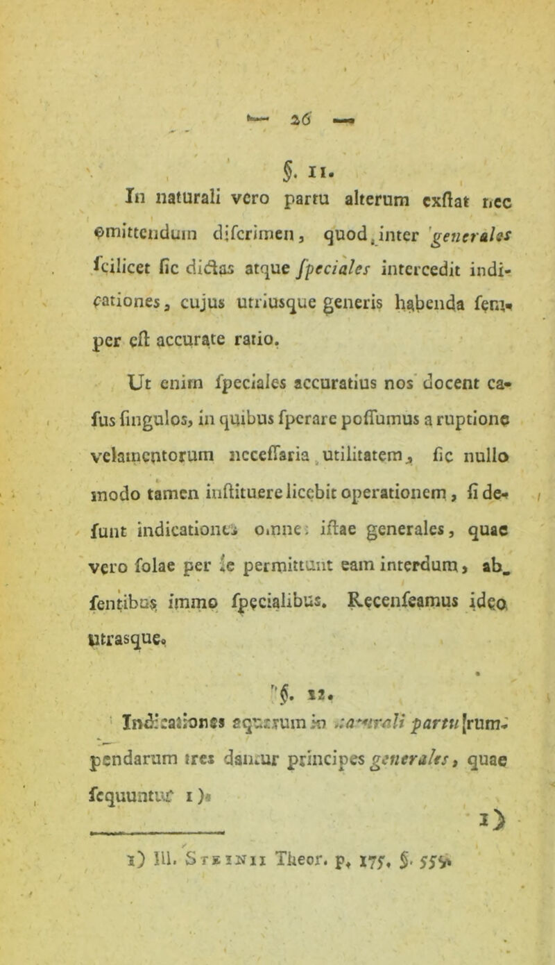 §. II. In naturali vero partu alterum cxftat nec $mittenduin djfcrimen3 quod,inter 'generales Icilicet fic didas atque fpcciales intercedit indi- cationes» cujus utriusque generis habenda fen> per cll accurate ratio. Ut enim fpeciales accuratius nos docent ca» fus fingulos, in quibus fperarc pofluinus a ruptione velamentorum nccefiaria utilitatem» fic nullo modo tamen inftituere licebit operationem, fid&» funt indicationti omne: iftae generales, quae vero folae per *e permittunt eam interdum» ab. ■ ' J fentibu$ immo fpecialibus. Recenfeamus idea utrasque. • • r’$. 12. Indicationes aqutjum ki \:at*irali partu [rum- pendarum tres damur principes generales, quae fcquuntur i)* „ i) IU. S te inii Tkeor. p» 175, §.
