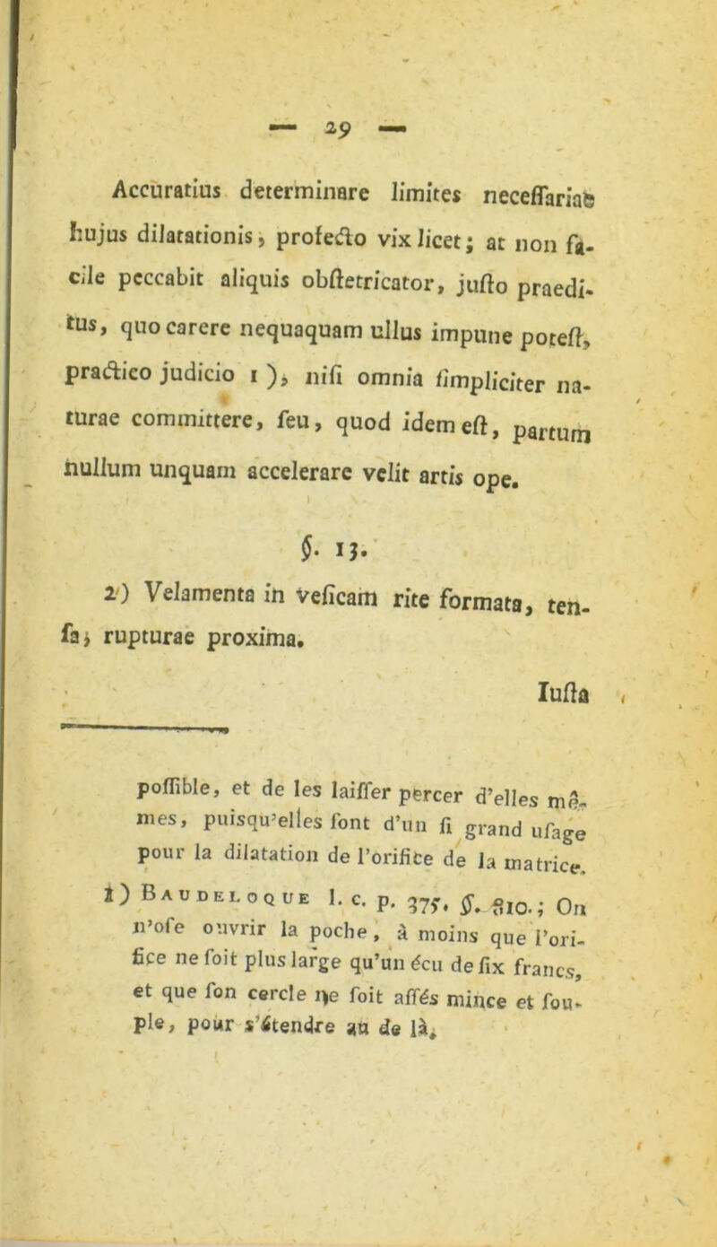 Accuratius determinare limites neceflariae hujus dilatationis, profedo vix licet; at non f*. cile peccabit aliquis obftetricator, jufto praedi- itus, quo carere nequaquam ullus impune potefl, pradico judicio i ), nifi omnia /impliciter na- turae committere, feu, quod idemeft, panum nullum unquam accelerare velit artis ope. In- §. IJ. 2) Velamenta in veflcam rite formata, ten- fa; rupturae proxima. Iufta poflible, et de les laiffer percer d’elles me- mes, puisqu’elles font d*un fi grand ufage pour la dilatation de 1’orifice de la matrice. I) Baudeloque I. c. p. 57,, flia. 0fl n»ofe ouvrir la poche, a moins qUe Pori- fice ne foit plus large qu’un <*cu defix franes, et que fon cercie i)e foit afites minee et fou- ple, pour s’itendre an de l£.