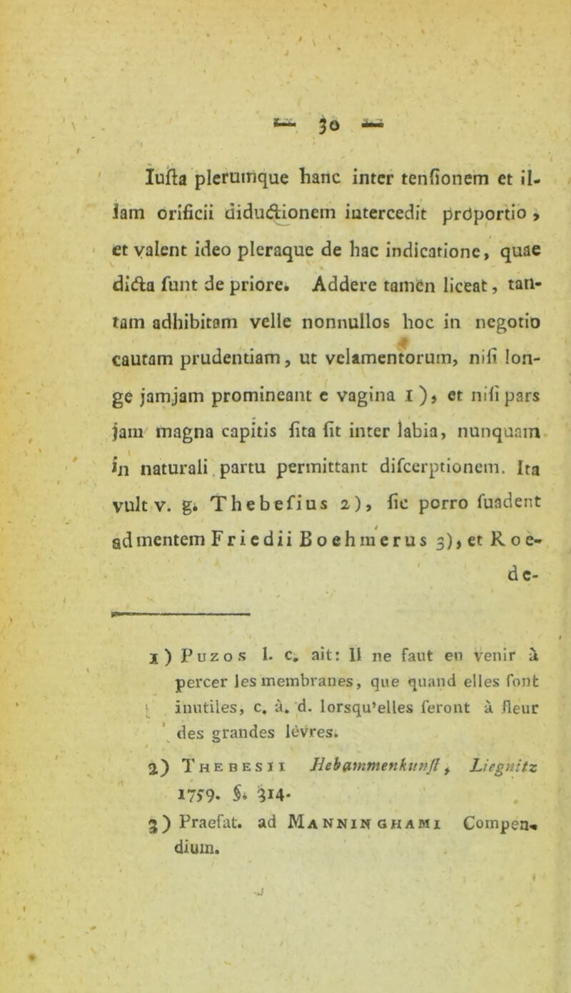 fc— 3° <*■* I ' i Iufta plerumque hanc inter tenfionem et il- lam orificii didudionem intercedit prdportio , et valent ideo pleraque de hac indicatione, quae * '1 % dida funt de priore. Addere tamen liceat, tan- tam adhibitam velle nonnullos hoc in negotio £ cautam prudentiam, ut velamentorum, nili lon- ge jamjam promineant e vagina I), et nili pars jam magna capitis fita fit inter labia, nunquam I in naturali partu permittant difcerptionem. Ita vult v. gi Thebefius 2), fie porro fuadent ad mentem FriediiBoehmerus 3),et Roe- d c- 1) Puzos 1. c. ait: 11 ne faut en venir ii percer les membranes, que quand elles font inutiles, c. a. d. lorsqu’elles feront a fleur des grandes levres. 2) ThebesII Hebflmmenkitt/Jl, Liegnitz 17^9- §> 314* 3) Praefat. ad Manninghami Competi'* dium. -j