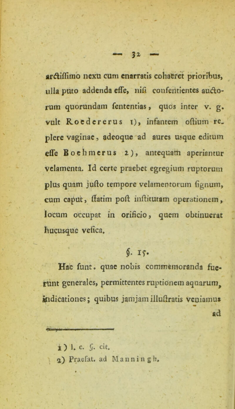 ardiffimo nexu cum enarratis cohaefet prioribus, ulla puto addenda effe, nift conferitientes audo- rum quorundam fentcntias, quos inter v. g. vult Roedcrerus i), infantem oftium re. plere vaginae, adeoque ad aures usque editum effe Boehmerus 2.), antequatn aperiantur velamenta. Id certe praebet egregium ruptorum plus quam jufto tempore velamentorum fignum, cum caput, ffatim poft inftitutam operationem, locum occupat in orificio, quem obtinuerat hucusque vefica. §. if. Hac funt. quae nobis commemoranda fue- runt generales, permittentes ruptionem aquarum> indicationes; quibus jamjamillufiratis veuiamus ad *T. iny ■» >■*■■■» ■ ■ ■! n 1 i) 1. c. 5. cit. 1 *) Praefat. ad Manningh.