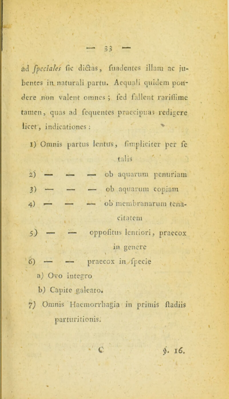 •*> A 3 2 ad fpcciales fic diSas, fuadentes illam ac ju- bentes in naturali partu. Aequali quidem pon- dere non valent omnes ; fed fallent rariflime tamen, quas ad fequentes praecipuas redigere licet, indicationes: 1) Omnis partus lentus, (impliciter per fc talis 2) — — — ob aquarum penuriam 3) — — .— ob aquarum copiam 4) —■ — —■ ob membranarum tena- citatem I 5) — oppofitus lentiori, praecox • • ' in genere 6) — — praecox inyfpecie x » a) Ovo integro b) Capite galeato* 7) Omnis Haemorrhagia in primis fladiis I parturitionis. 16.