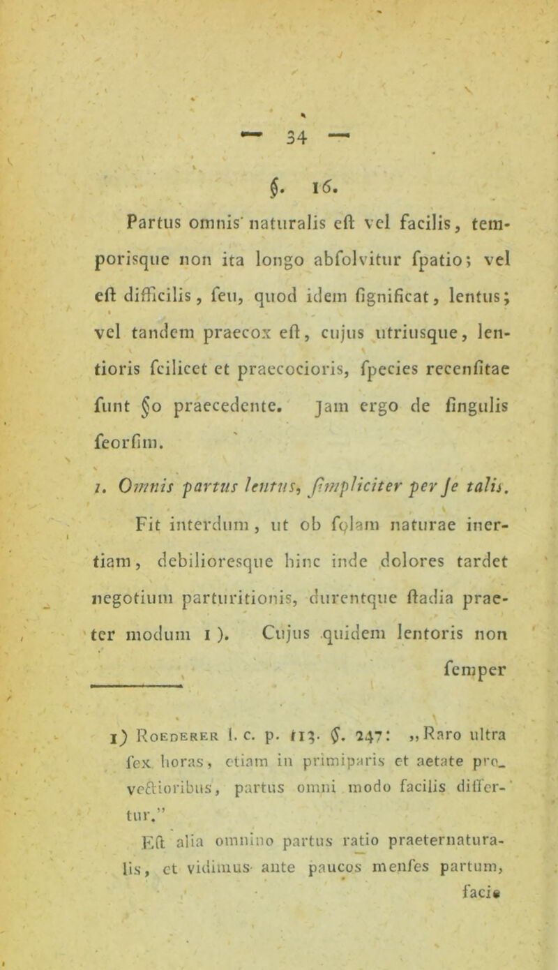 . v * *■ * % — 34 — \ * V V $• 16. Partus omnis'naturalis eft vel facilis, tem- porisque non ita longo abfolvitur fpatio; vel eft difficilis, feu, quod idem fignificat, lentus; vel tandem praecox eft, cujus utriusque, len- tioris fcilicet et praecocioris, fpecies recenfitae funt §o praecedente. jam ergo de lingulis feorfim. i. Omnis -partus lentus, Jimpliciter per Je talis. ' , * ' Fit interdum, ut ob fqlam naturae iner- tiam, debilioresque hinc inde dolores tardet negotium partiiritionis, durentque ftadia prae- ter modum i ). Cujus quidem lentoris non femper i) Roederer 1. c. p. ti}. 247: »> Raro ultra fex horas, etiam in primiparis et aetate pre_ vefti oribus, partus omni modo facilis differ- tur.” Eft alia omnino partus ratio praeternatura- lis, et vidimus ante paucos menfes partum, faci*