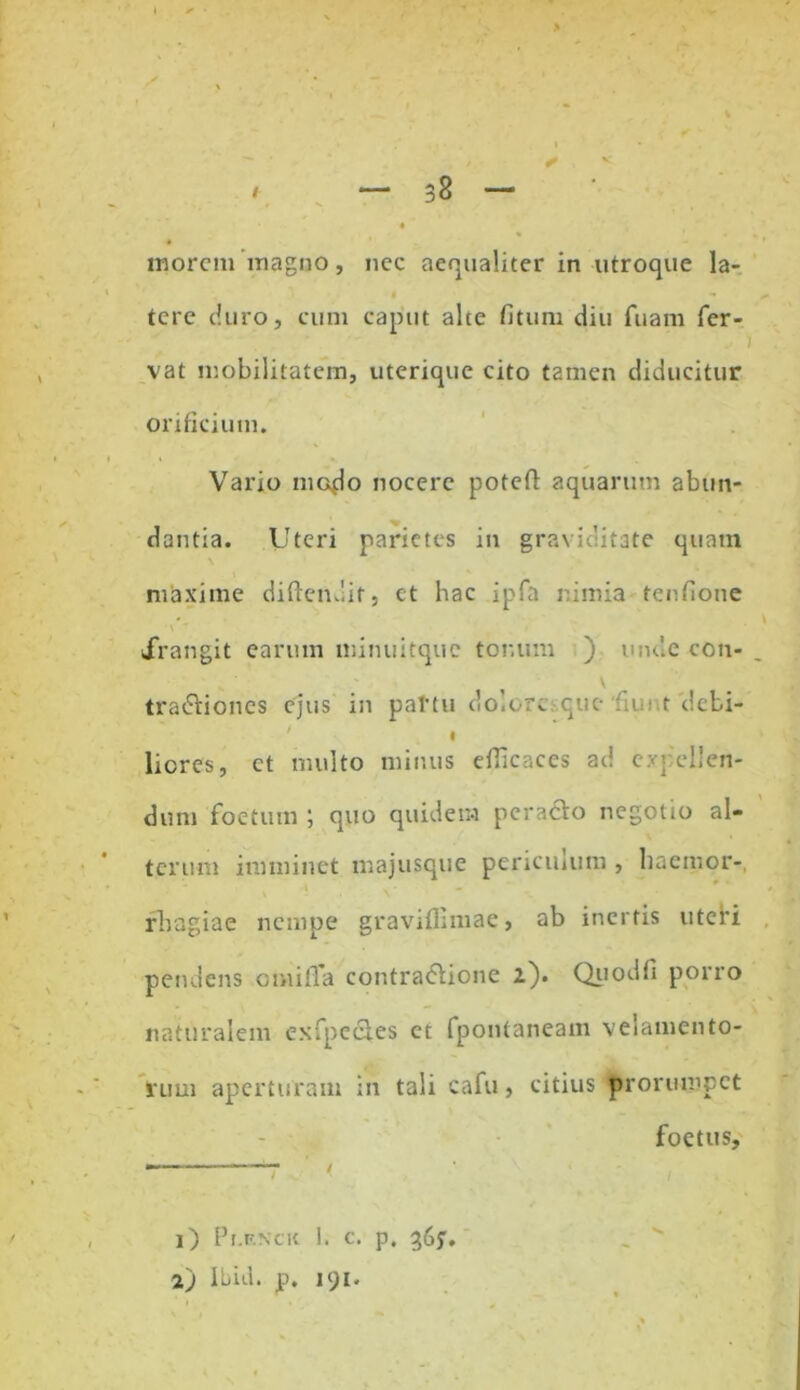 inorem magno, nec aequaliter in utroque la- * « tere duro, cum caput alte fituni diu fuam fer- vat mobilitatem, uterique cito tamen diducitur orificium. Vario modo nocere poteft aquarum abun- dantia. Uteri parietes in graviditate quam maxime diftendit, et hac ipfa nimia tenfione irangit earum minuitque tor.um ) unde con- ' \ tradlioncs ejus in partu dolore que de t debi- I liores, et multo minus efficaces ad expellen- dum foetum quo quidem peracto negotio al- terum imminet majusque periculum , haemor- rhagiae nempe gravifllmae, ab inertis utebi pendens cmilTa contra&ione 2). Quodfi porro naturalem cxfpedles ct fpontaneam velamento- rum aperturam in tali cafu, citius prorumpet foetus. 1) Pr.F.Ncit 1. c. p. 365'. 2) Ibid. p. 191.