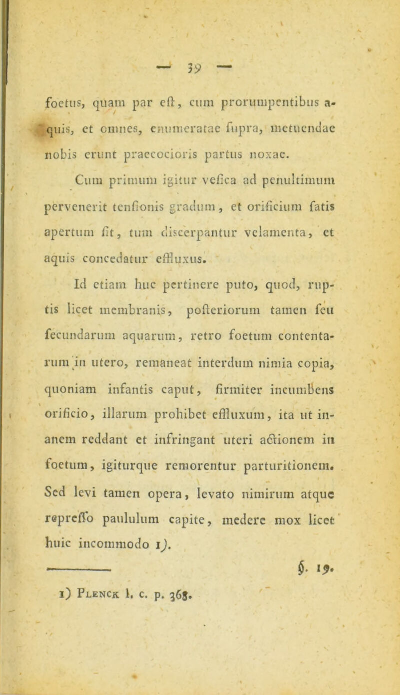 foetus, quam par cft, cum prorumpentibus a- ‘ quis, ct omnes, enumeratae fupra, metuendae nobis erunt praecocioris partus noxae. Cum primum igitur vefica ad pcnultimum pervenerit tenfionis gradum, et orificium fatis apertum fit, tum discerpantur velamenta, ct aquis concedatur effluxus. Id etiam huc pertinere puto, quod, rup- tis licet membranis, pofteriorum tamen feu fecundarum aquarum, retro foetum contenta- rum in utero, remaneat interdum nimia copia, quoniam infantis caput, firmiter incumbens orificio, illarum prohibet effluxum, ita ut in- anem reddant et infringant uteri actionem in foetum, igiturque remorentur parturitionem. Sed levi tamen opera, levato nimirum atque repreffo paululum capite, medere mox licet huic incommodo i). - $. i*. i) Plenck 1. c. p. 363.