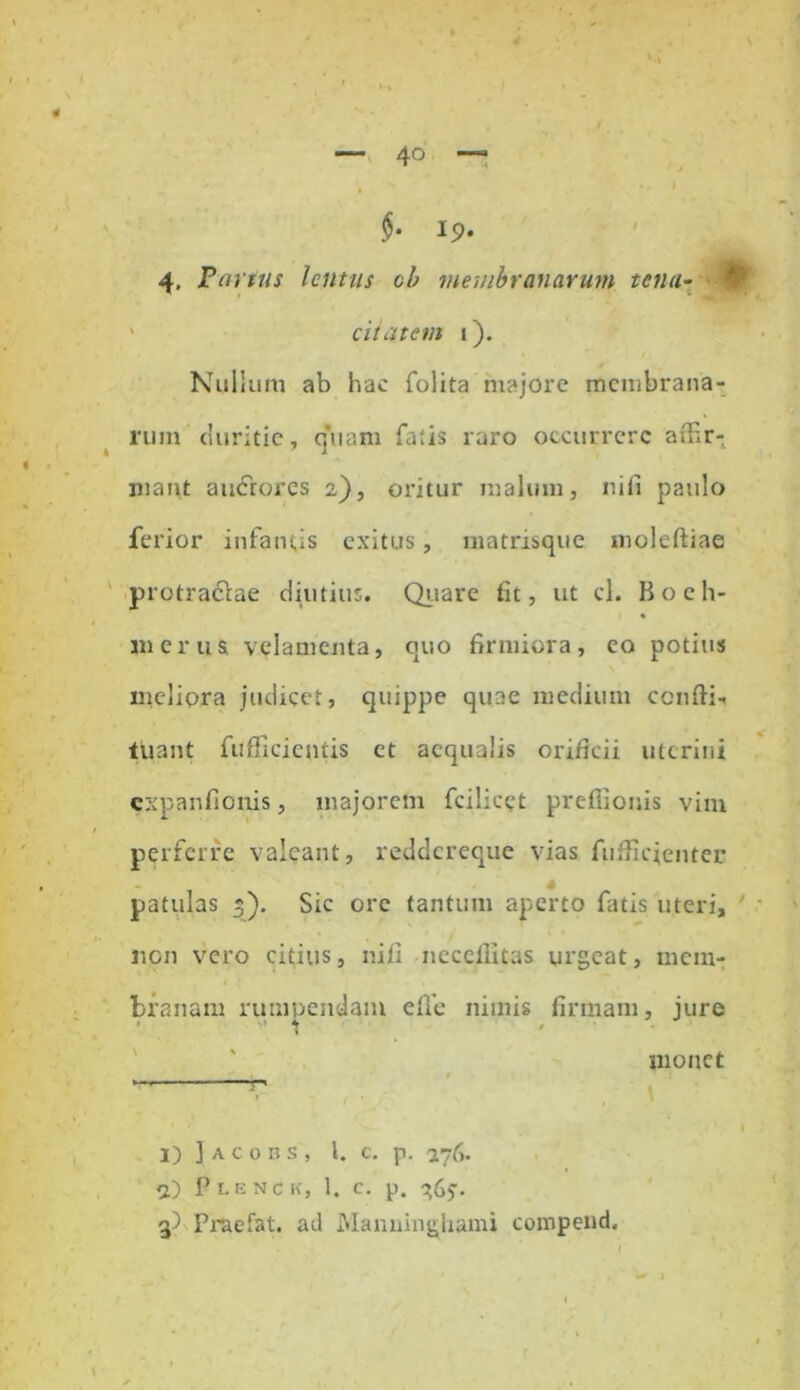 $• 19- 4. Partus lentus cb membranarum tena- citatem i). Nullum ab hac folita majore membrana- rum duritie, quam fatis raro occurrere affir- matu auctores 2,), oritur malum, nifi paulo ferior infamis exitus, matrisque moleftiae protraclae diutius. Quare fit, ut cl. B o e h- mcrus velamenta, quo firmiora, eo potius meliora judicet, quippe quae medium ccnftii luant fufficientis et aequalis orificii uterini expanfionis, majorem fcilicet preflionis vim perferre valeant, reddereque vias fufiicjenter - patulas 3). Sic ore tantum aperto fatis uteri, non vero citius, nifi nccefiitas urgeat, mem- branam rumpendam die nimis firmam, jure monet 1) Jacobs, l. c. p. 276. 2) PLESCK, 1. c. p. ^65-. 3) Praefat. ad Manuingliami compend.