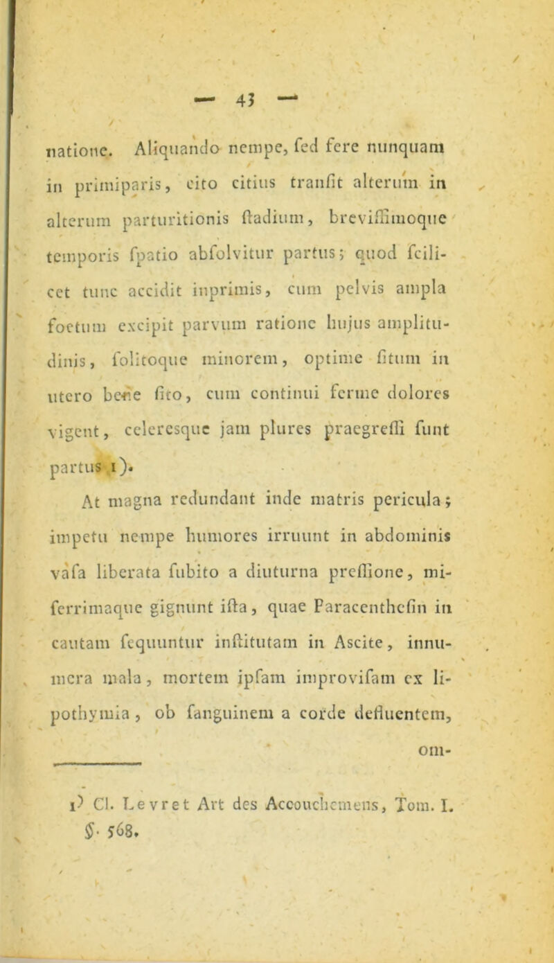 natione. Aliquando nempe, fed fere nunquam in primiparis, cito citius tranfit alterum in alterum parturitionis ftadiiun, breviflimoque temporis fpatio abfolvitur partus; quod fcili- cet tunc accidit inprimis, cum pelvis ampla foetum excipit parvum ratione hujus amplitu- dinis, folitoque minorem, optime fitum in utero bcrie fico, cum continui ferine dolores vigent, celeresque jam plures praegredi funt partus i). At magna redundant inde matris pericula; impetu nempe humores irruunt in abdominis vafa liberata fubito a diuturna preflione, mi- ferrimaque gignunt ifta, quae Paracenthcfin in cautam fequuntur inftitutain in Ascite, innu- mera mala, mortem ipfam improvifam ex li- pothymia , ob fanguinem a corde defluentem, i oni- i-5 Cl. Levret Art des Accouchemens, Tom. I. $• 568.