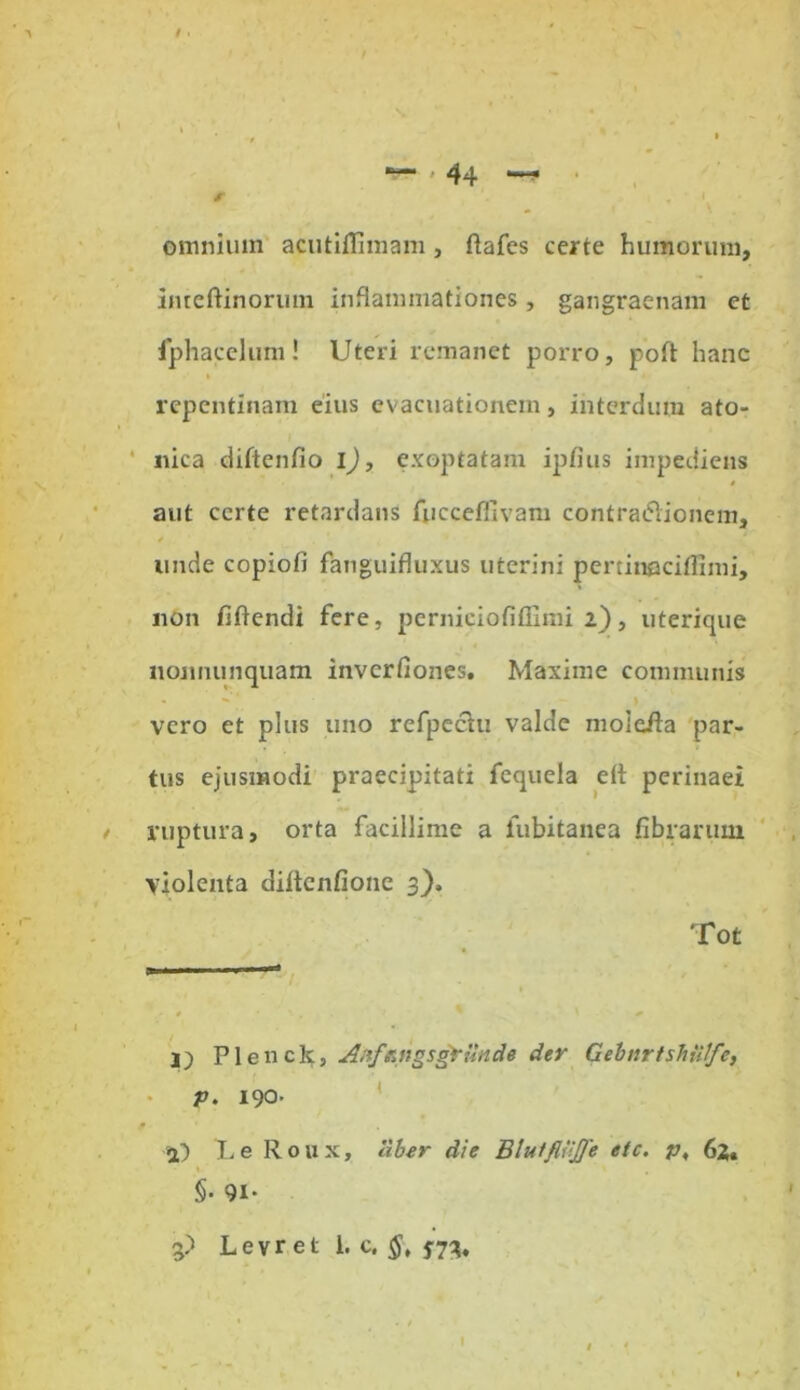 t \ , ' i omnium acutiflimam , ftafes certe humorum, inteftinorum inflammationes, gangraenam et fphacelum! Uteri remanet porro, poft hanc repentinam eius evacuationem, interdum ato- nica diftenfio l), exoptatam ipfius impediens aut certe retardans fuccefllvam contradionem, e unde copiofi fanguifluxus uterini pertineciffimi, non fiftendi fere, perniciofiflimi 2), uterique nonnunquam invcrfiones. Maxime communis vero et plus uno refpechi valde moieila par- tus ejusmodi praecipitati fequela di perinaei ruptura, orta facillime a iubitanea fibrarum violenta diltcnfionc 3). Tot -a > * ' * 1) Plenck, Anf*ngsgrUnde der Gebnrfshiifc, p. 190- P i) Le Roux, Uber die BlutfliiJJe etc. p, 62» §• 91. 3) Levr et 1. c. §, $73,