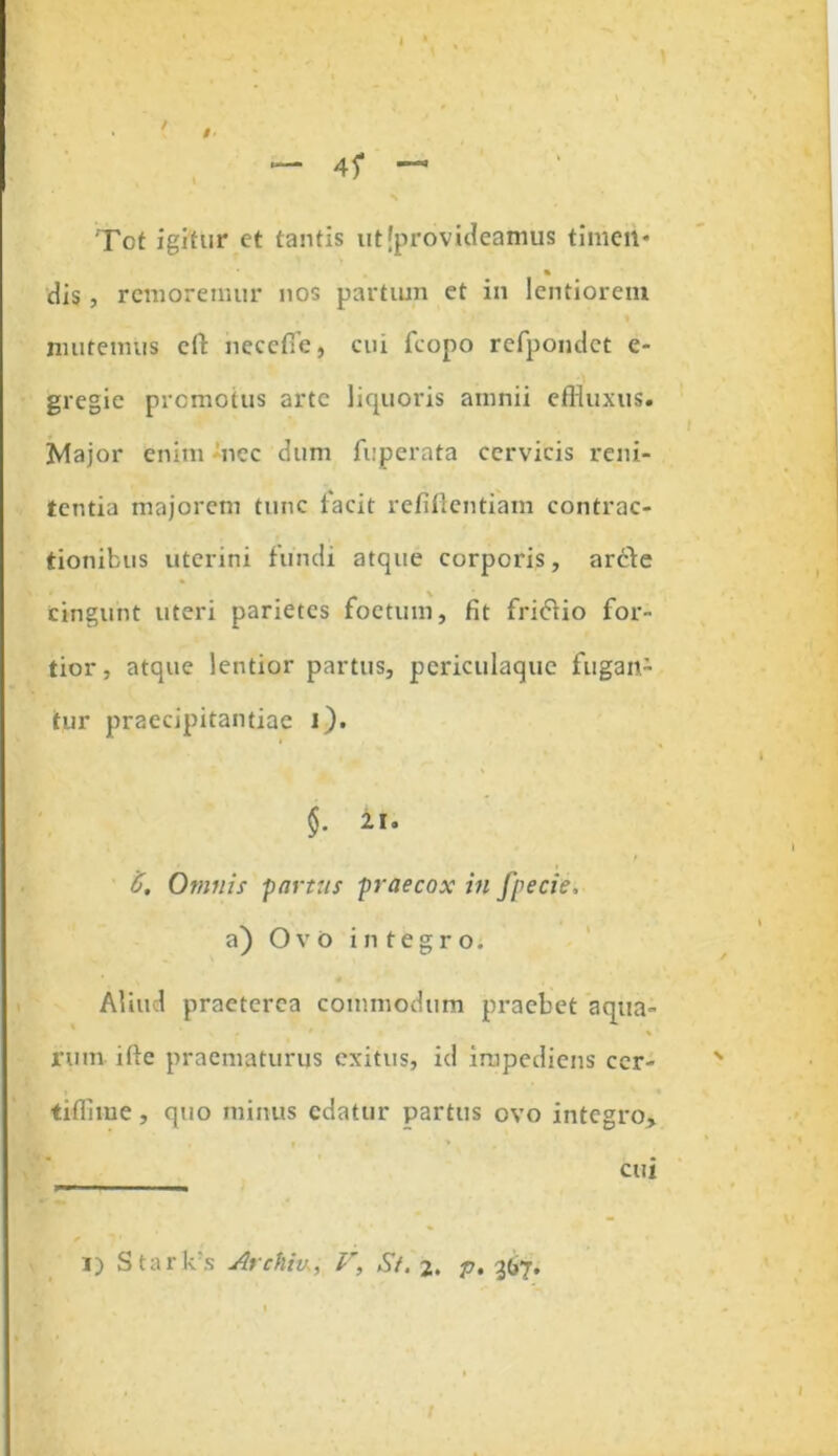 I Tot igitur et tantis ut [provideamus timeit* dis, remoremur nos partum et in lentiorem nnitemus cft necefle, cui fcopo refpondct e- gregie promotus arte liquoris amnii effluxus. Major enim ncc dum fuperata cervicis reni- tenda majorem tunc facit refiftentiam contrac- tionibus uterini fundi atque corporis, arcbe cingunt uteri parietes foetum, fit fri<5tio for- tior, atque lentior partus, periculaquc fugan- tur praecipitantiae l). §. It. C, Omnis yartus praecox in fpecie, a) O v 0 integro. Aliud praeterea commodum praebet aqua- rum ifte praematurus exitus, id impediens ccr- tifflme, quo minus edatur partus ovo integro. cui