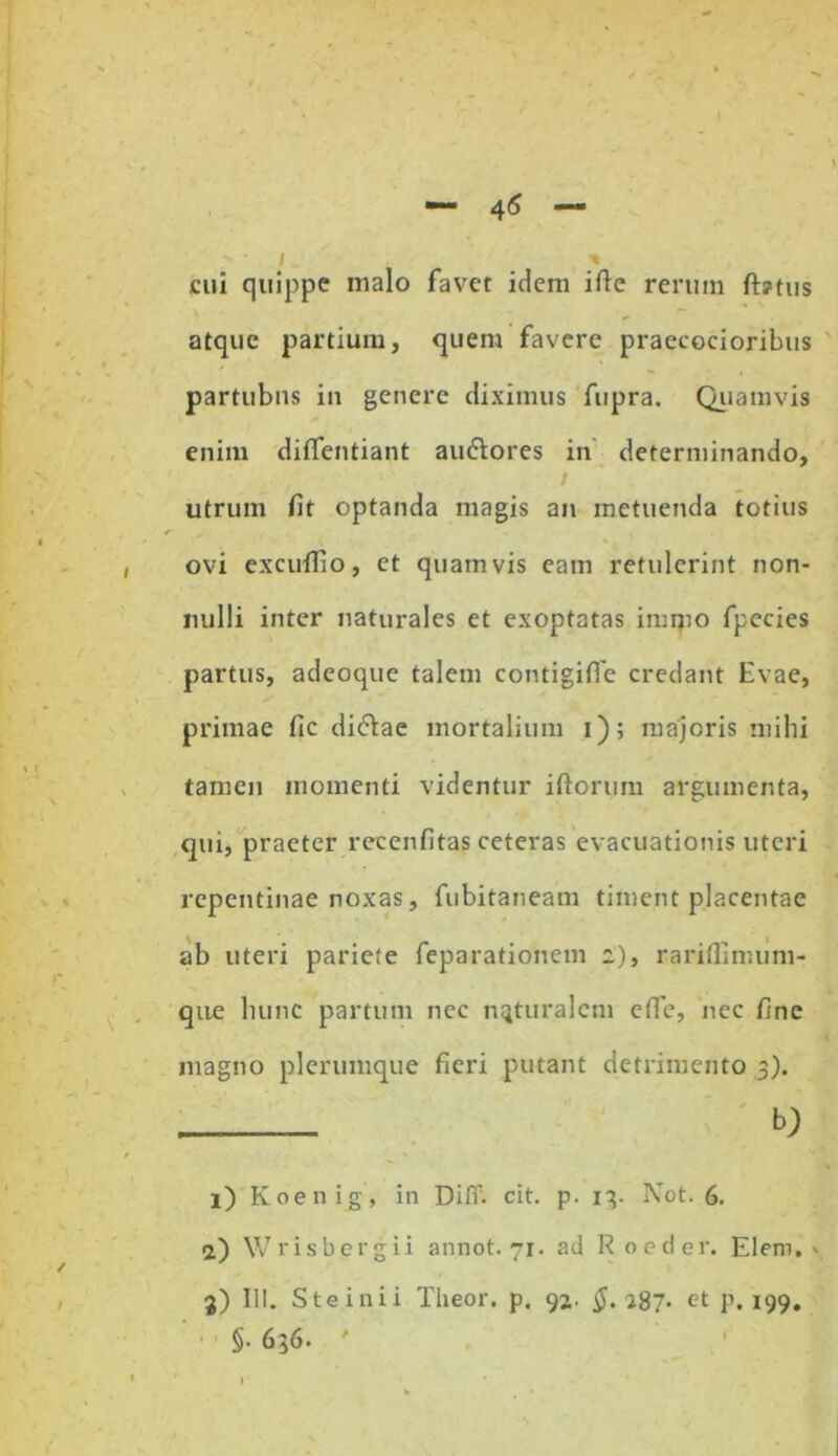 45 i t cui quippe malo favet idem ifte rerum ft?tus atque partium, quem favere praecocioribus partubns in genere diximus fupra. Quamvis enim diffentiant au&ores in determinando, i utrum fit optanda magis an metuenda totius ovi excuffio, et quamvis eam retulerint non- nulli inter naturales et exoptatas imipo fpecies partus, adeoque talem contigiffe credant Hvae, primae fic didlae mortalium i); majoris mihi tamen momenti videntur iftorum argumenta, qui, praeter recenfitas ceteras evacuationis uteri repentinae noxas, fubitaneam timent placentae ab uteri pariete feparationem z), rariflimum- que hunc partum nec naturalem cfie, nec fine magno plerumque fieri putant detrimento 3). b; 1) Koenig, in Difi'. cit. p. 13. Not. 6. a) Wrisbergii annot. 71. ad Roeder. Elem. ' j) III. S te i ni i Theor. p. 92. $.zS7- et p. 199. §• 636. '