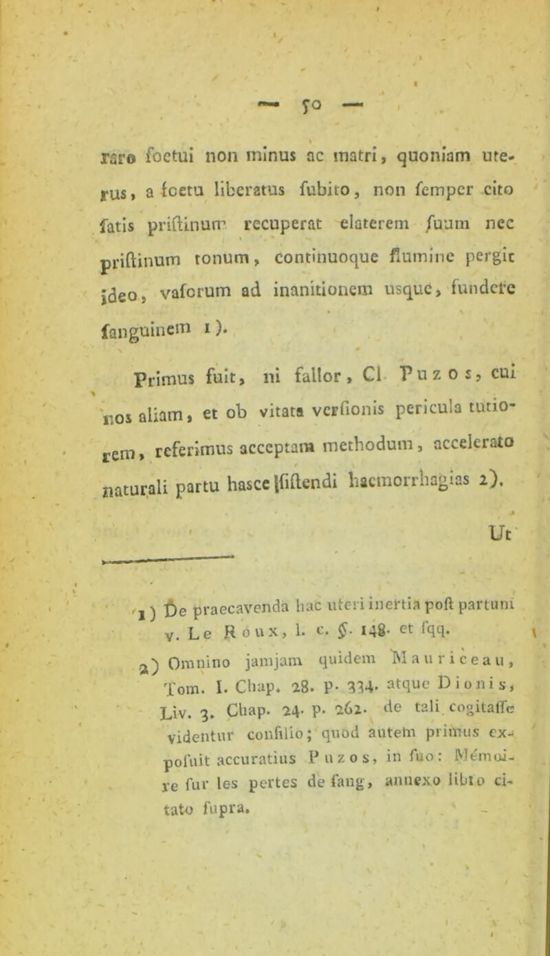 rsro foctui non minus ac matri, quoniam ure- yus, a fcetu liberatus fubito, non fempcr cito fatis priftinurr recuperat elaterem /uum nec priftinum tonum, continuoque flumine pergic jdeo, vaforum ad inanitionem usque, fundere fanguinem i). > • Primus fuit, ni fallor, C1 Fuzos, cui kos aliam, et ob vitata vcrfionis pericula tutio- rem, referimus acceptam methodum, accelerato naturali partu hasce {Mendi liacmorrhagias 2). , * • . 'jM Ut '1) De praecavenda hac uteri inertia poft partum v. L e R o u x> 1- c. 148- ct iqq. Omnino jamjam quidem Mauriceau, Tom. 1. Chap. 28. P- 834- atque Dionis, Liv. 3. Chap. 24- P- 262. de tali cogitaffe videntur confilio; quod autetn primus ex- pofuit accuratius Puzos, in fuo: M em ci- re fur les pertes de fang, annexo libi0 ci- tatu fupra.