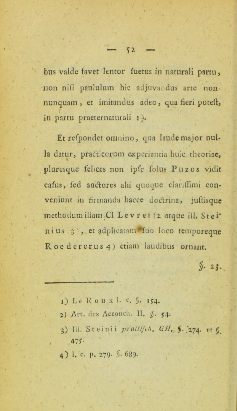 — Si- bus valde favet lentor fuetus in naturali partu, non nifi paululum hic adjuvandas arte non- nunquam, et imitandus adeo, qua fieri poteft, in partu praeternaturali i). Et refpondet omnino, qua laude major nul- la datur, pradiccrum experientia huic theoriae, pluresque felices non ipfe folus Puzos vidit cafus, fed audores alii quoque clanflimi con- veniunt in firmanda hacce dodrina, juflisque methodum illam ,C1 Levret (z atque ili. St ei' nius 3 , et adplicatamfrfuo loco temporeque Roc dcrer.us 4) etiam laudibus ornant. 1 ' x * i §‘ 1 2 3 4J*. 1) LeRouxI. c. §, 1J4. 2) Art. des Accouch. 11. §. 5-4. 3) Ili. St ei ni i pratiijth, (111. $.,'274. et §. 475’* 4) 1. c. p. 279- §• 689- \