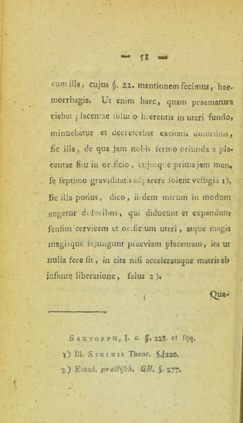 n cum illa, cujus §. 22. mentionem fecimus, hae- morrhagia. Ut enim haec, quam praematura ciebat > lacernae tolut o h eremis in uteri fundo, minueLatur et ctecretcebat excitatis uoionbus, lic ilia, de qua jam nol is termo oriunda a pla- centae fim in or.ficio , cuju;q- e prima jam men, fe feptimo graviditatis adj arere foient veliigu i), fic illa potius, dico, ii dem mirum in modum augetur dtloribns, qui diducunt ct expandunt fenfim cervicem ct orrfic um uteri, atque magis magisque iejungunt praeviam placentam, ita ut nulla fere lit, in cita nili accelerataque matris ab infante liberatione, faius 2 ). ’ . K  '' | Qua- Saxtohpk, I. c. §. 223« et fqq. ✓ l) 111. S te in 11 Theor. §.[220. %) Eiusd. praffifch. GH. $. 277. . ** V »