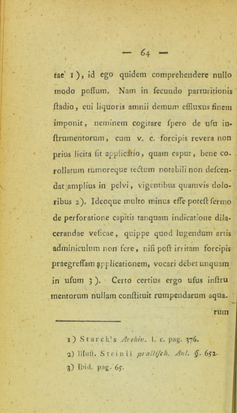 64 \ \ tae’ i), id ego quidem comprehendere nullo modo polium. Nam in fecundo partui itionis fiadio, cui liquoris amnii demum effluxus fineiu imponit, neminem cogitare fpero de ufu in- ftrumen torum, cum v. c. forcipis revera non prius licita fit appiicitio, quam caput, bene co- . rollatuin tumoreque te dium notabili non defcen- dat amplius in pelvi, vigentibus quamvis dolo- ribus 2). Ideoque multo minus ede poteft fenno de perforatione capitis tanqunm indicatione dila- cerandae velicae, quippe quod lugendum artis adminiculum non fere, nifi poft irritam forcipis praegreffam applicationem, vocari debet unquam in ufum 3 ). Certo certius ergo ufus inftru mentorum nullam conflituit rumpendarum aqua- rum \ 1) Starck’s Arthiv. 1. c. pag. 376. 2) llfulh Steinii ptaflifeh. Ani. §. 6^2- 3) Ibi d. pag. 65-.