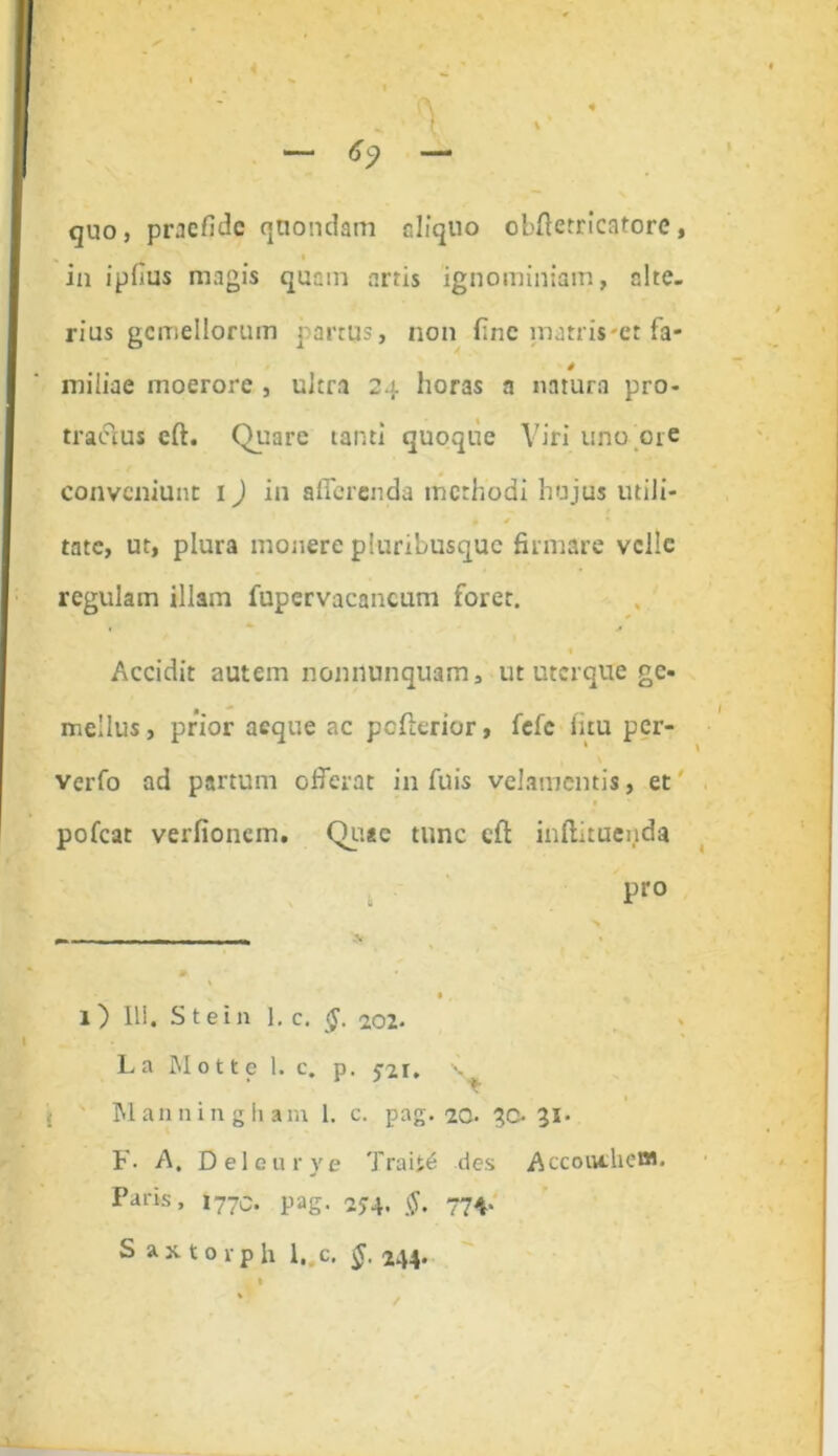 “ 69 — quo, praefidc quondam eliquo cbfietricatore, in ipfius magis quam artis ignominiam, alte- rius gemellorum partus, non fine matris et fa- 0 miliae moerore , ultra 24 horas a natura pro- tractus eft. Quare tanti quoque Viri uno ore conveniunt 1) in afferenda methodi hujus utili- tate, ut, plura monere pluribusque firmare velle regulam illam fupervacancum foret. 1 * 0 Accidit autem nonnunquam, ut uterque ge- mellus , prior aeque ac pofterior, fefc litu per- verfo ad partum offerat in filis velamentis, et pofcat verfionem. Qusc tunc cft inftituenda Pro s - ——■ —- m • , 1) Ili. Stein 1. c. §. 202. La Motte 1. c. p. 5-21. Wanningham 1. c. pag. 20. 30. 31- F- A. Deleurye Traite des Accouthc®- Pans, 1770. pag. 2J4* tf. 774* S axtorph l..c. §. 244.