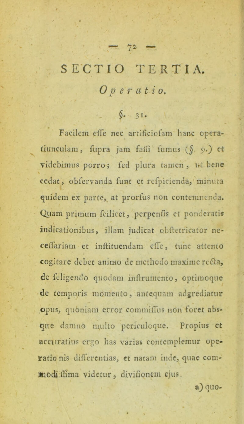 SECTIO TERTIA» Operatio. $• 3»* * Facilem efle ncc artificiofam hanc opera- tiunculam. Cupra jam fafii fumus (§ 9.) et videbimus porro; fed plura tamen, ut bene ' • ,i cedat, obfervanda funt et refpicienda, minuta quidem ex parte, at prorfus non contemnenda. Quam primum fcilicet, perpenfis et ponderatis indicationibus, illam judicat oLftetricator ne- ceflariam ct inftitucndam e(Te, tunc attento cogitare debet animo de methodo maxime rc&a, de feligendo quodam inftrumento, optimoque de temporis momento, antequam adgrediatur opus, qubniam error commitTus non foret abs- que damno m,ulto periculoque. Propius ct accuratius ergo has varias contemplemur ope- ratio nis differentias, et natam inde, quae con:- Jnodj.llima videtur, divifionem ejus. / a) quo- v