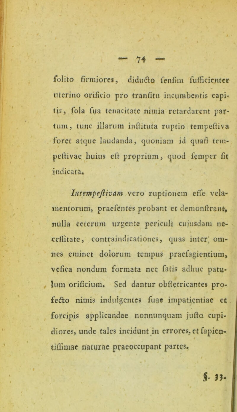 folito firmiores, didu&o feniim fuflicicnter uterino orificio pro tranfitu incumbentis capi- tis, fola fua tenacitate nimia retardarent par- tum, tunc illarum inftituta ruptio tempeftiva foret atque laudanda, quoniam id quafi tem- pcltivae huius eft proprium, quod femper fit indicata. Intempcjlivatn vero ruptionem effe vela- mentorum, praefentes probant et demonftrant, nulla ceterum urgente periculi cujusdam ne- cefiitate, contraindicationes, quas inter; om- nes eminet dolorum tempus pracfagientium, vcfica nondum formata nec fatis adhuc patu- lum orificium. Sed dantur obfietricantes pro- fedo nimis indulgentes fuae impatientiae et forcipis applicandae nonnunquam jufto cupi- diores, unde tales incidunt in errores, et fapien- t tiflimac naturae praeoccupant partes. §■