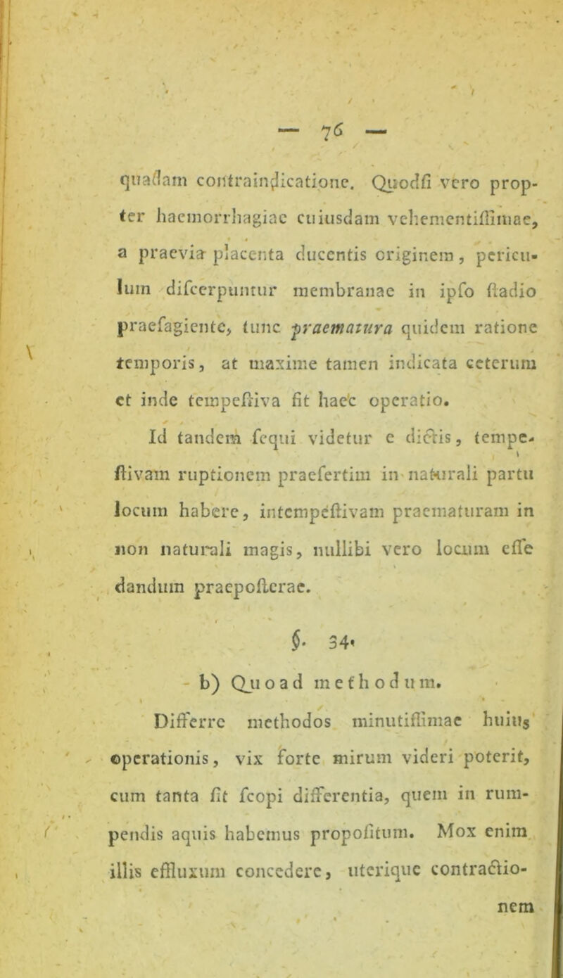 * V - 76 - # ' ** quadam coutrain^icatione. Quodfi vero prop- ter haemorrhagiae cuiusdam vehementifllmae, a praevia- placenta ducentis originem, pericu- lum difeerpuntur membranae in ipfo ftadio praefagiente, tunc praematura quidem ratione temporis, at maxime tamen indicata ceterum et inde tempefiiva fit hae'c operatio. * , Id tandem fequi videtur e dictis, tempe- ' , \ ftivam ruptionem praefertim in naturali partu locum habere, intempeflivam praematuram in non naturali magis, nullibi vero locum die dandum praepoficrae. §. 34’ - b) Qji o a d m e f h o d u m. ✓ i • Differre methodos minutiffimae huius operationis, vix forte mirum videri poterit, cum tanta fit fcopi differentia, quem in rum- pendis aquis habemus propofitum. Mox enim illis effluxum concedere, uterique contra&io- nem