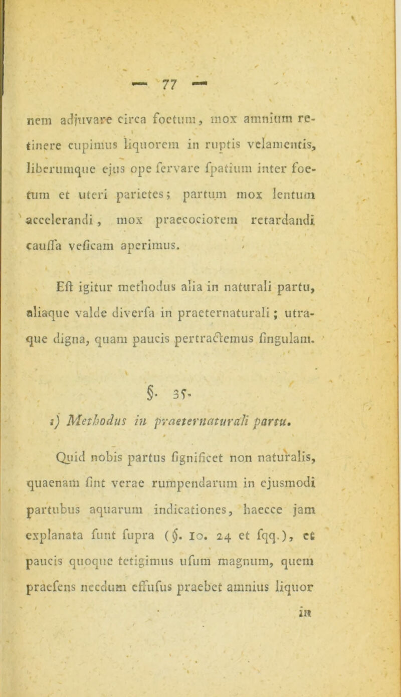 nem adjuvare circa foetum, mox amnium re- » tinere cupimus liquorem in ruptis velamentis, liberumque ejus ope fer vare fpatium inter foe- tum et uteri parietes; partum mox lentum accelerandi, mox praecociorem retardandi caufla veficam aperimus. Eft igitur methodus alia in naturali partu, aliaque valde diverfa in praeternaturali; utra- que digna, quam paucis pertrahemus lingulam. * §■ 3?- i) Methodus in praeternaturali partu. • * Quid nobis partus fignificet non naturalis, quaenam fint verae rumpendarum in ejusmodi partubus aquarum indicationes, haecce jam explanata funt fupra (§. io. 24 et fqq.), ee paucis quoque tetigimus ufum magnum, quem praefens necdum effufus praebet amnius liquor m