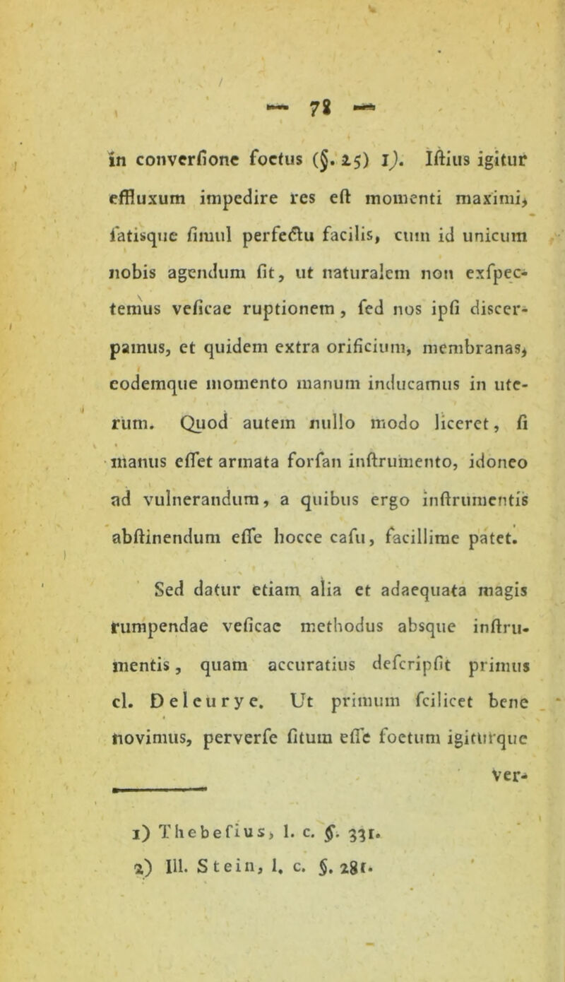 w in converfione foetus (§.25) i). Iftius igitur effluxum impedire res eft momenti maximi* fatisque finuil perfe&u facilis, cum id unicum nobis agendum fit, ut naturalem noti exfpec- temus veficae ruptionem , fed nos ipfi discer- pamus, ct quidem extra orificium, membranas* codemque momento manum inducamus in ute- 4 r • , rum. Quod autem nullo modo liceret, fi manus efiet armata forfan inftrumento, idoneo ad vulnerandum, a quibus ergo inftrumcntis abftinendum efie hocce cafu, facillime patet. Sed datur etiam alia et adaequata magis rumpendae veficae methodus absque inftru- mentis, quam accuratius defcripfit primus cl. Deleurye. Ut primum fcilicet bene novimus, perverfe fituin efie foetum igiturque ver- 1) Thebefius, 1. c. §. 331. 2) 111. S tein, 1. c. §. 281.