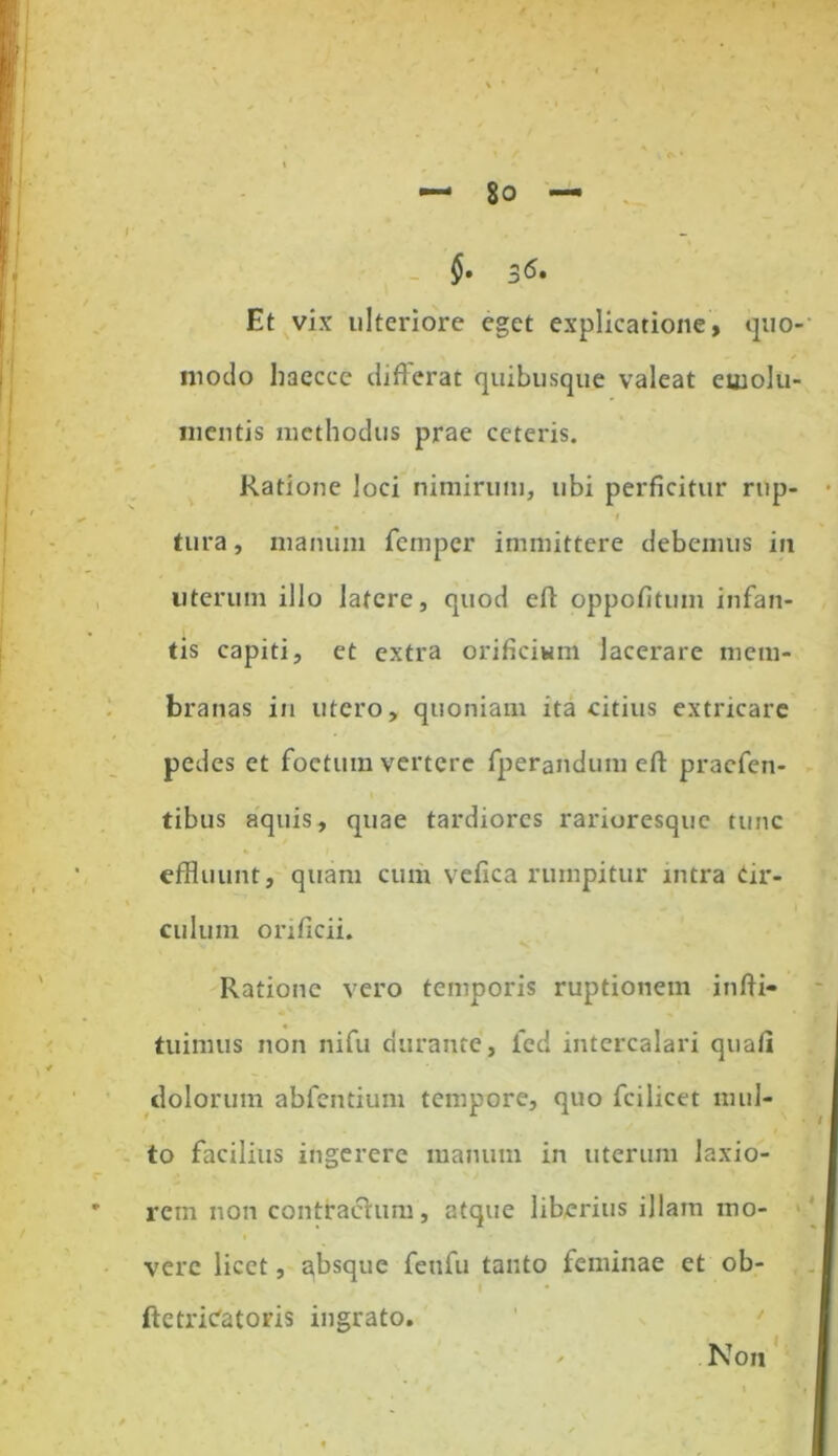 §• 3^« Et vix ulteriore eget explicatione, quo- modo liaecce differat quibusque valeat euiolu- mentis methodus prae ceteris. Ratione loci nimirum, ubi perficitur rup- tura , manum fcmper immittere debemus in uterum illo latere, quod efi: oppofitum infan- tis capiti, et extra orificium lacerare mem- branas in utero, quoniam ita citius extricare pedes et foetum vertere fperandum eft pracfen- tibus aquis, quae tardiores rarioresque tunc effluunt, quam cum vefica rumpitur intra Cir- culum orificii. Ratione vero temporis ruptionem infii- tuinius non nifu durante, fed intercalari quafi dolorum abfentiuni tempore, quo fcilicet mul- to facilius ingerere manum in uterum laxio- rem non contractum, atque liberius illam mo- vere licet, absque feufu tanto feminae et ob- ftetrieatoris ingrato. Non i