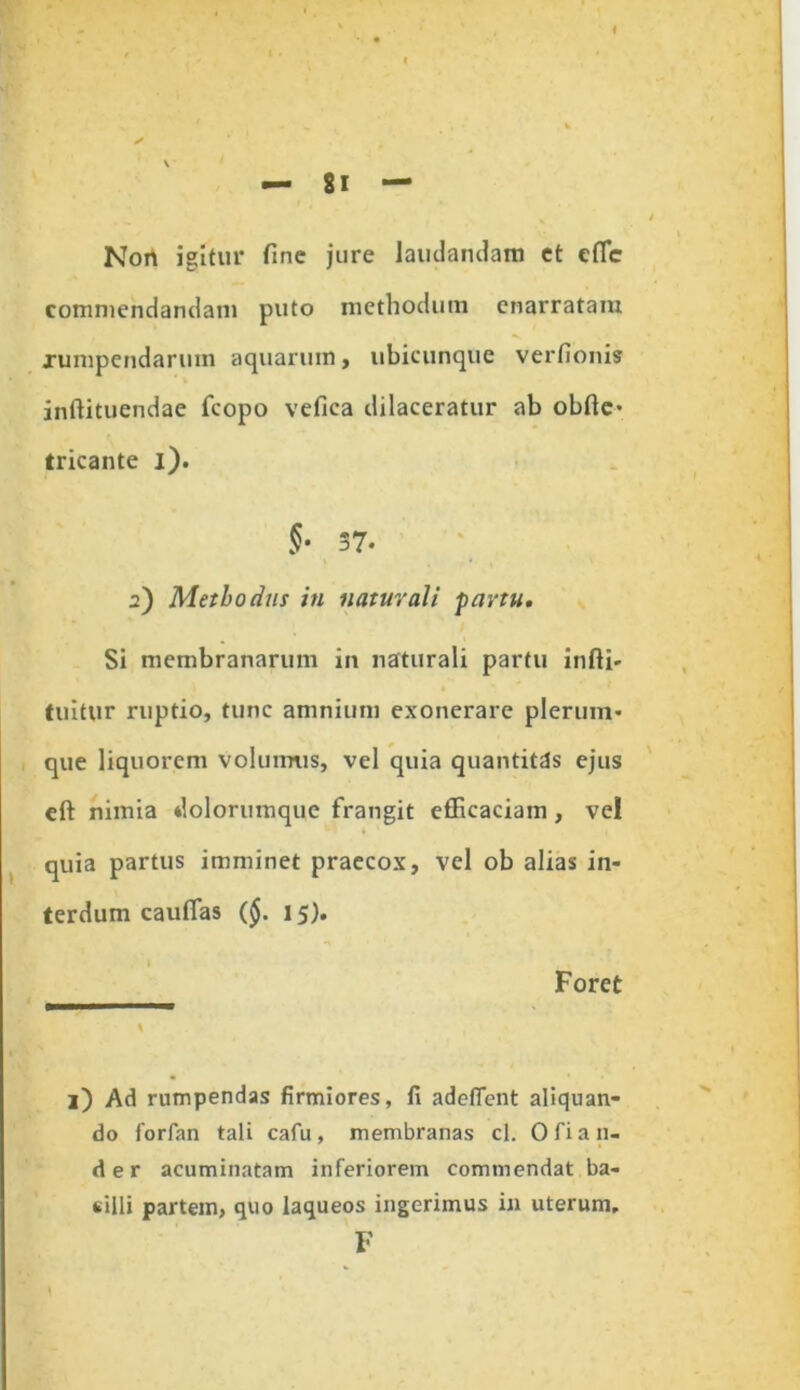 Non igitur fine jure laudandam et cffic commendandam puto methodum enarratam xumpendarum aquarum , ubicunque verfionis inftituendae fcopo vefica dilaceratur ab obftc- tricante i). §• 37- 2) Methodiis in naturali fartu. Si membranarum in naturali partu infti- tuitur ruptio, tunc amnium exonerare plerum- que liquorem volumus, vel quia quantitas ejus eft nimia dolorumque frangit efficaciam, vel 1 quia partus imminet praecox, vel ob alias in- terdum cauflas (§. 15). Foret l) Ad rumpendas firmiores, fi adeffent aliquan- do forfan tali cafu, membranas cl. 0 fi au- ri er acuminatam inferiorem commendat ba- silli partem, quo laqueos ingerimus in uterum, F