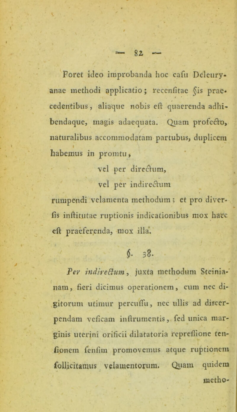 Foret ideo improbanda hoc cafu Ddeury* anae xnethodi applicatio; recenfitac §is prae» « • cedentibus, aliaque nobis efl quaerenda adhi- bendaque, magis adaequata. Quam profecto, naturalibus accommodatam partubus, duplicem I habemus in pronitu, vel per directum, vel per indire&um rumpendi velamenta methodum ; et pro diver- fis inftitutae ruptionis indicationibus mox ha£c eft praeferenda, mox illa. $. b2. ■ # * Per indireptum, juxta methodum Steinia-' nam, fieri dicimus operationem, cum nec di- gitorum utimur percufiTu, nec ullis ad discer- pendam veficam inftrumentis, fed unica mar- ginis uterini orificii dilatatoria repreflione ten- fionem fenfim promovemus atque ruptionem follicitamus velamentorum. Quam quidem metho-