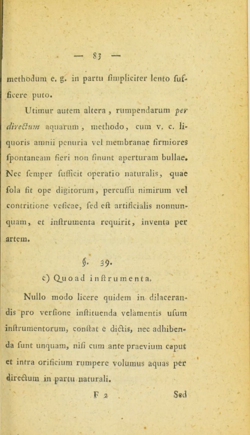 methodum e. g. in partu fimplicifer lento fuf- ficere puto. Utimur autem altera , rumpendarum per divettum aquarum, methodo, cum v. c. li- quoris amnii penuria vel membranae firmiores * fpontaneain fieri non finunt aperturam bullae. Nec femper fuflicit operatio naturalis, quae fola fit ope digitorum, percuflii nimirum vel contritione vefieae, fed eft artificialis nonnim- quam, et inftrumenta requirit, inventa per artem. $• 39- c) Qju o a d inftrument a. Nullo modo licere quidem in dilaceran- dis pro verfione inftituenda velamentis ufum inftrumentorum, confiat e didlis, nec adhiben- v da funt unquam, nili cum ante praevium caput et intra orificium rumpere volumus aquas per dire&um in partu naturali. F 2, . S«d