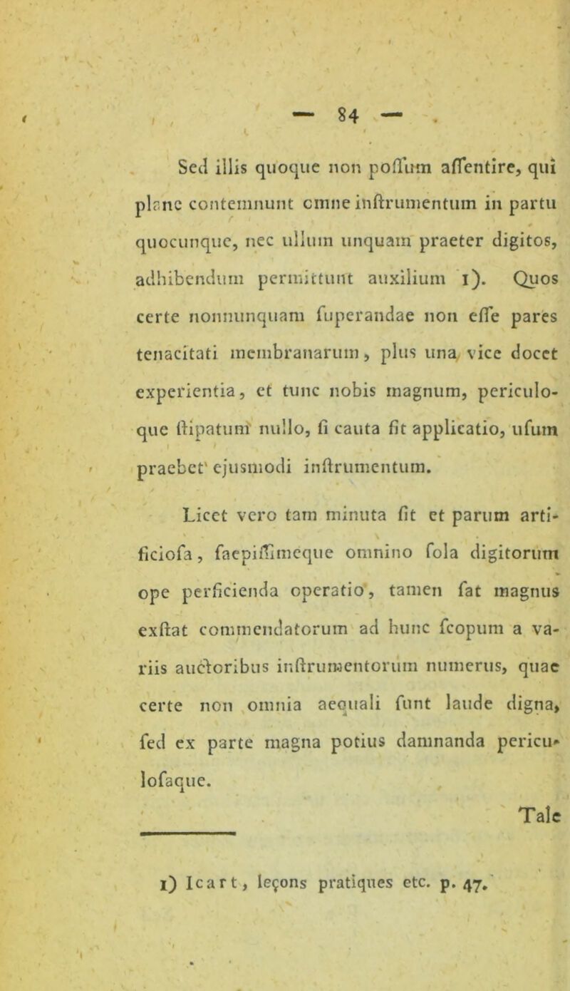Sed illis quoque non poflimi aflentire, qui plr.nc contemnunt cmne inftrumentum in partu # ' quocunque, nec ulhun unquam praeter digitos, adhibendum permittunt auxilium i). Quos certe nonnunquam fiiperandae non efie pares tenacitati membranarum, plus una vice docet experientia, et tunc nobis magnum, periculo- que fiipatum' nullo, fi cauta fit applicatio, ufuin praebet' ejusmodi infirumentum. Licet vero tam minuta fit et parum arti- ficiofa, faepiffimeque omnino fola digitorum ope perficienda operatio, tamen fat magnus exftat commendatorum ad hunc fcopum a va- riis ancioribus inftrunaentoriim numerus, quae certe non omnia aequali funt laude digna, fed ex parte magna potius damnanda pericu» lofaque. Tale i) Icart, le^ons pratiques etc. p. 47.