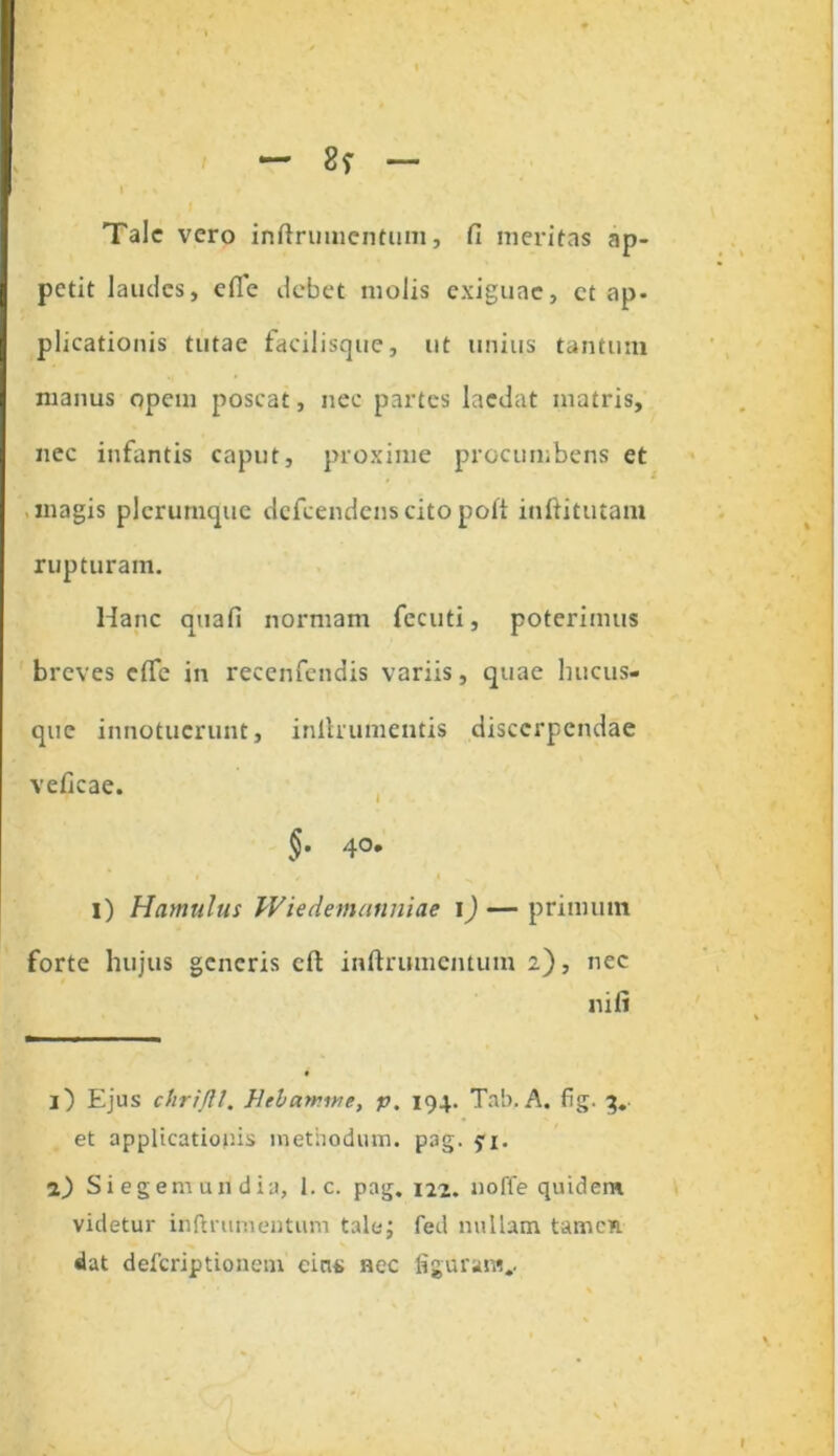 Tale vero inftrumcntum, fi meritas ap- petit laudes, efle debet molis exiguae, ct ap- plicationis tutae facilisque, ut unius tantum manus opem poscat, nec partes laedat matris, nec infantis caput, proxime procumbens et magis plerumque defeendens cito poli inftitutam rupturam. Hanc quafi normam fecuti, poterimus breves efie in recenfendis variis, quae hucus- que innotuerunt, inlhumentis discerpendae veficae. §• 4°* i i / i ^ i) Hamulus IViedemuuniae I) — primum forte hujus generis cft inftrumentutn 2), nec ni fi i 1) Ejus chrtjll. Helarnwe, p. 194. Tab. A. fig. 3. et applicationis methodum, pag. fi. 2) Si egem u 11 dia, 1. c. pag. 124. noffe quidem videtur inftnimentum tale; fed nullam tamen dat deferiptionem cins nec figuram..