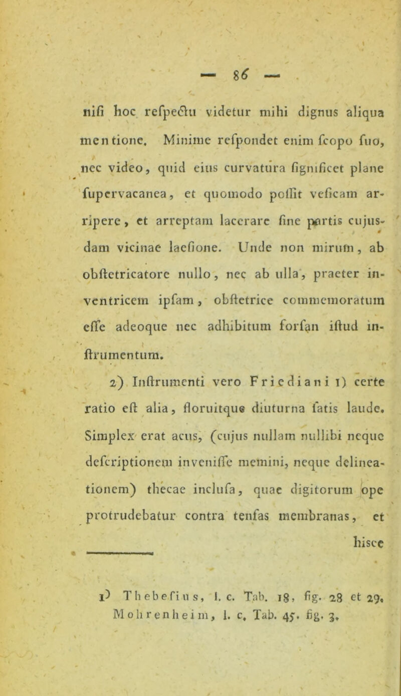 — 8* — / . iiifi hoc refpedht videtur mihi dignus aliqua mentione. Minime refpondet enim fcopo fuo, nec video, quid eius curvatura figmficet plane fupervacanea, et quomodo pellit veficam ar- ripere , et arreptam lacerare fine }wtis cujus- dam vicinae laefione. Unde non mirum, ab obftctricatore nullo, nec ab ulla, praeter in- ventricem ipfam , obftetrice commemoratum effe adeoque nec adhibitum forfan illud in- ftrumentum. 2) Inftrumenti vero Friediani 1) certe ratio efi: alia, floruitque diuturna liatis laude. Simplex erat acus, (cujus nullam nullibi neque deferiptionem invenifle memini, neque delinea- tionem) thecae inclufa, quae digitorum ope protrudebatur contra tenfas membranas, et hisce i) Thebefius, 1. c. Tab. ig, fig. 28 et 29,