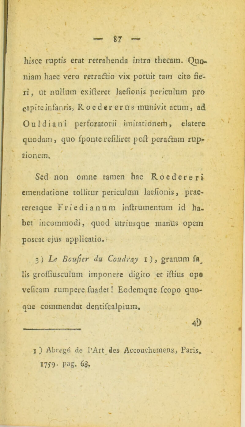 — 87 — hisce ruptis erat retrahenda intra thecam. Quo- niam haec vero retractio vix potuit tam cito fie- ri, ut nuHum exiftcret laefionis periculum pro capite infantis, Roedererus munivit acum, ad Ouldiani perforatorii imitationem, elatere quodam, quo fponterefiliret poft pcra&am rup- * tionem. Sed non omne tamen hac Roedereri emendatione tollitur periculum laefionis, prae- tereaque F r i e d i a n u m inftrumentum id ha- bet incommodi, quod utrimque manus opem poscat ejus applieatio. 3) Ls Bcuftcr du Coudray i), granum fa_ lis grofiiusculum imponere digito et iftius ops veficam rumpere fuadet! Eodemque fcopo quo- que commendat dentifealpium. ' 4i) i) Abrcg^ de l’Art des Accouchonens, Paris, - 1759- Pag. 6<$,