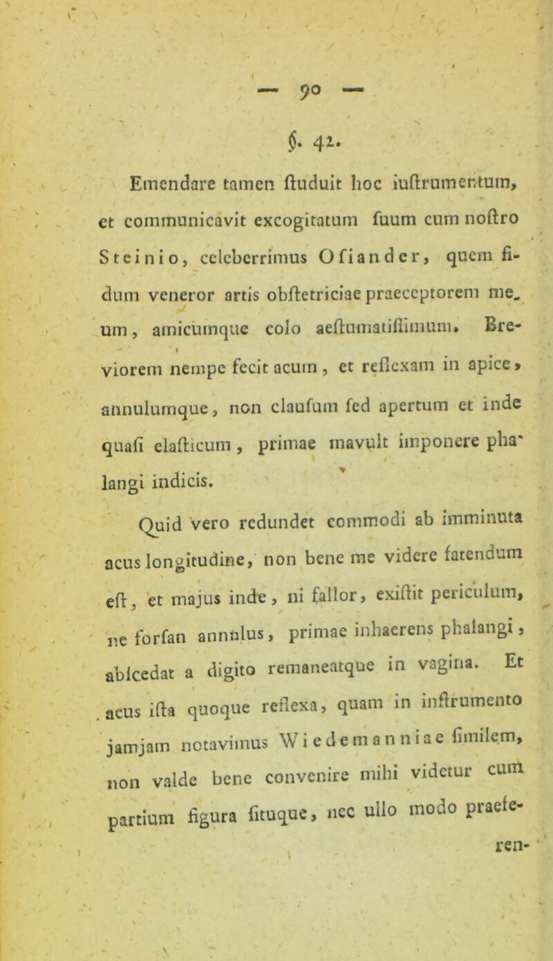 « 9° $. 41* Emendare tamen (induit hoc iuflrumentum, et communicavit excogitatum fuum cum nofiro Steinio, celeberrimus Ofiander, quem fi- dum veneror artis obfletriciae praeceptorem me, um, amicumque colo aeflumatifiimum» Ere- - ' » viorem nempe fecit acum , et reflexam in apice > annulumque, non claufum fed apertum et inde quafi eia (licum , primae mavult imponere pha* * langi indicis. Ouid vero redundet commodi ab imminuta acus longitudine, non bene me videre fatendum efi:, et majus inde, ni fallor, exiflit periculum, ne for (an annulus, primae inhaerens phalangi, ab Ice dat a digito remaneatque in vagina. Et .acus i (ia quoque reflexa, quam in inftr umento jamjain notavimus Wiedemanniae fimilem, non valde bene convenire mihi videtur cum partium figura fituque, nec ullo modo praefe- I ren-