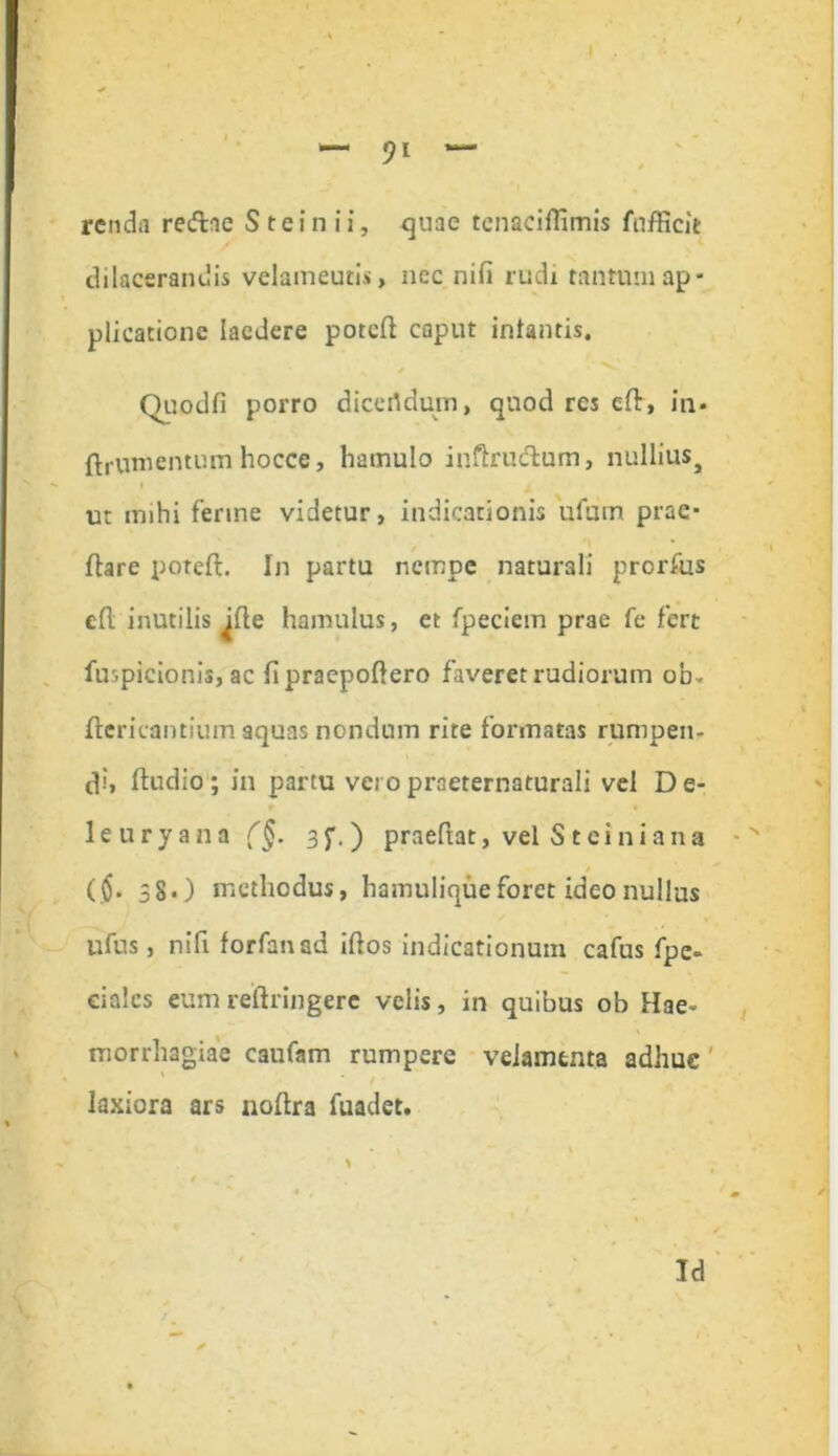rendfl redae Steinii, quae tcnacillimis fnfficit dilacerandis velameutis, ncc nifi rudi tantum ap- plicatione laedere potcd caput infantis. Quod fi porro dicertdum, quod res ed, in» ftrutnentum hocce, hamulo iuftrudum, nulliuSj ut mihi ferine videtur, indicationis ufum prae- dare pored. In partu nempe naturali prorfus cd inutilis ^de hamulus, et fpeciem prae fe fert fuspicionis, ac fipraepodero faveret rudiorum ob- dericantium aquas nondum rite formatas rumpen- di, dudio; in partu veropraeternaturali vel De- le ury ana (§. 3j\ ) praedat, vel St ei ni ana ($. 58») methodus, hamulique foret ideo nullus ufus, nifi forfanad idos indicationum cafus fpe- eialcs eum reftringere velis, in quibus ob Hae- morrhagiae caufam rumpere velamenta adhuc laxiora ars nodra fuadet.