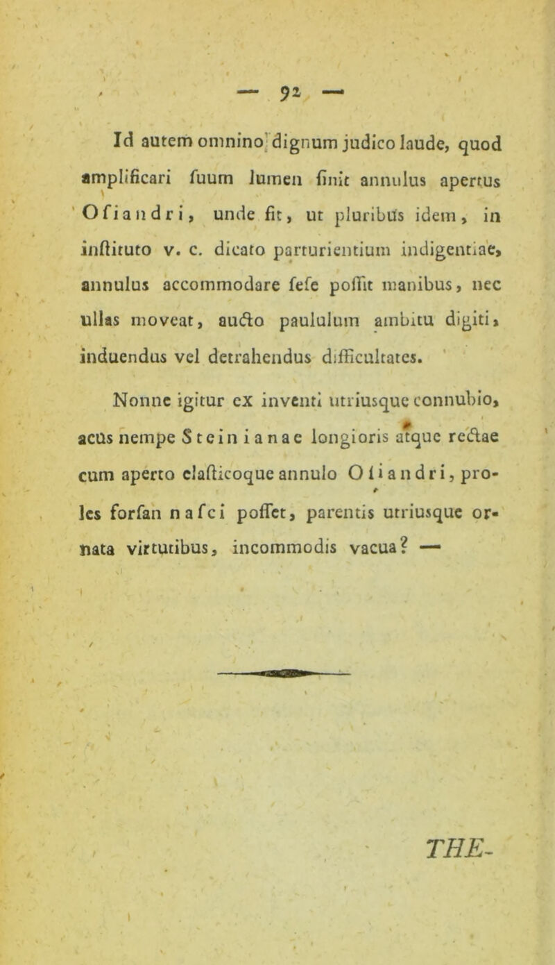 — / Id autem omnino dignum judico laude, quod amplificari fuum lumen finit annulus apertus Ofiandri, unde fit, ut pluribus idem, in inftiruto v. c. dicato parturientium indigentiae, annulus accommodare fefe poffit manibus, nec ullas moveat, audo paululum ambitu digiti» induendus vel detrahendus difficultates. Nonne igitur ex inventi utriusque connubio, acus nempe S t c i n i a n a c longioris atque redae cum aperto elafiicoque annulo O l i a n d r i, pro- t les forfan nafei poflet, parentis utriusque or- nata virtutibus, incommodis vacua? — t / e . , , N , - THE-
