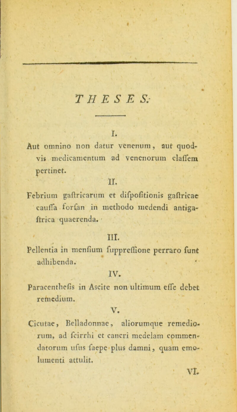 THESES. r. Aut omnino non datur venenum, aut quod- vis medicamentum ad venenorum clafiem ir. Febrium gaflricarum et difpofitionis gaflricae caufia forfan in methodo medendi antiga- ftrica quaerenda. III. I Pellentia in menfium firppreffione perraro funt adhibenda. IV. Paracenthcfis in Ascite non ultimum elTe debet retnedium. V. Cicutae, Belladonnae, aliorumque remedio- rum, ad fcirrhi et cancri medelam commen- datorum ufus faepe plus damni, quam emo- lumenti attulit. pertinet