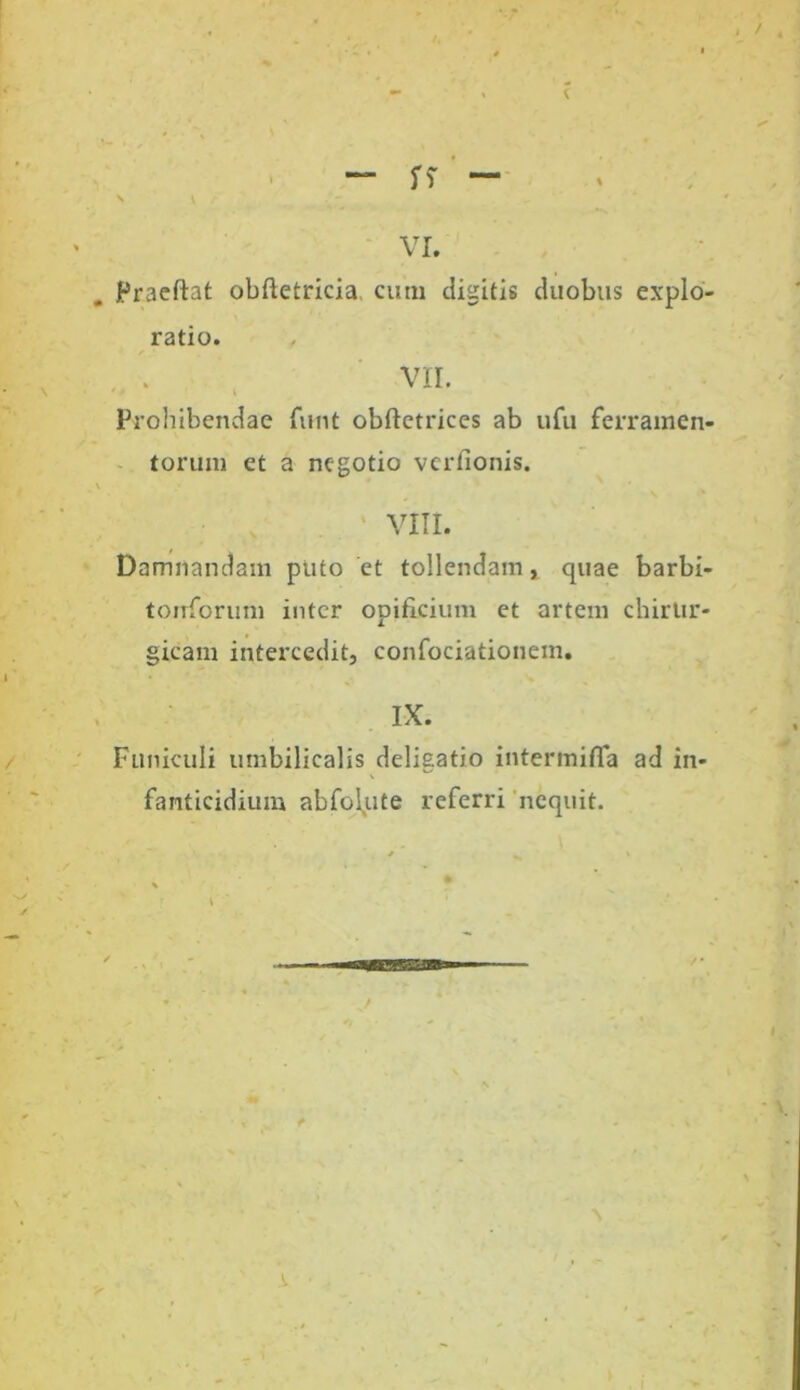 VI. Praeftat obftetricia cum digitis duobus explo- ratio. VII. Prohibendae funt obftetrices ab ufu ferramen- torum et a negotio verfionis. VIII. Damnandam puto et tollendam, quae barbi- torrforum inter opificium et artem chirur- gicam intercedit, confociationetn. IX. Funiculi umbilicalis deligatio intermifla ad in- fanticidium abfolqte referri nequit.