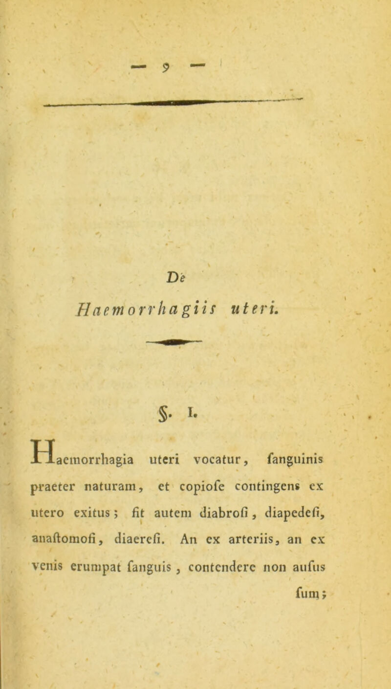 De Haemorrhagiis uteri. §• i- tlaemorrhagia uteri vocatur, fanguinis praeter naturam, et copiofe contingens ex utero exitus; fit autem diabrofi, diapedefi, anaftomofi, diaerefi. An ex arteriis, an ex venis erumpat fanguis , contendere non aufus fum;