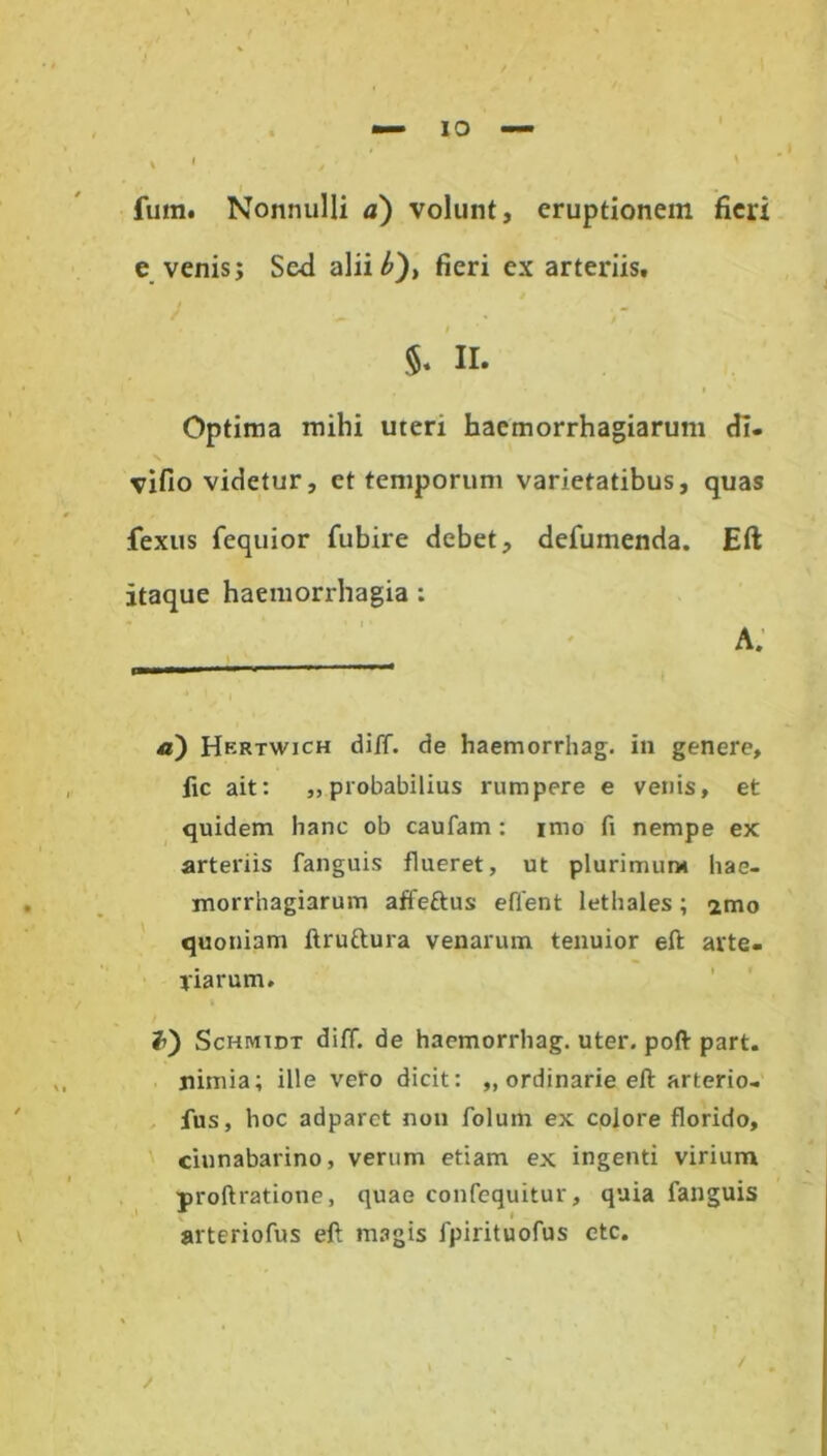 IO fuin. Nonnulli a) volunt, eruptionem fieri e venis; Sed alii b'), fieri ex arteriis, / - ’• * $. II. Optima mihi uterx haemorrhagiarum di. vifio videtur, et temporum varietatibus, quas fexus fequior fubire debet, defumenda. Eft itaque haemorrhagia : _____ A* —« a) Hertwich diff. de haemorrhag. in genere, fic ait: ,, probabilius rumpere e venis, et quidem hanc ob caufam : imo fi nempe ex arteriis fanguis flueret, ut plurimum hae- morrhagiarum affeftus efient lethales; imo quoniam ftruftura venarum tenuior eft arte- riarum. Schmidt diff. de haemorrhag. uter, poft part. nimia; ille veto dicit: „ ordinarie eft arterio- fus, hoc adparct non folum ex colore florido, ciunabarino, vertim etiam ex ingenti virium proftratione, quae confequitur, quia fanguis arteriofus eft magis fpirituofus ctc. /