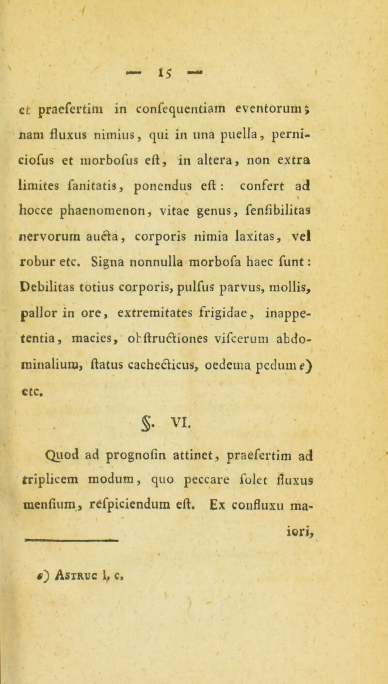 nam fluxus nimius, qui in una puella, pcrni- ciofus et morbofus eft, in altera, non extra limites fanitatis, ponendus eft: confert ad t hocce phaenomenon, vitae genus, fenftbilitas nervorum aiufta, corporis nimia laxitas, vel robur etc. Signa nonnulla morbofa haec funt: Debilitas totius corporis, pulfus parvus, mollis, pallor in ore, extremitates frigidae, inappe- tentia, macies, obftruciiones vifcerum abdo- minalium, ftatus cachecticus, oedema pedum e) etc, §• VI. Quod ad prognofin attinet, praefertim ad triplicem modum, quo peccare folet fluxus mentium., refpiciendum eft. Ex coufluxu ma- iori. Astruc 1, c.