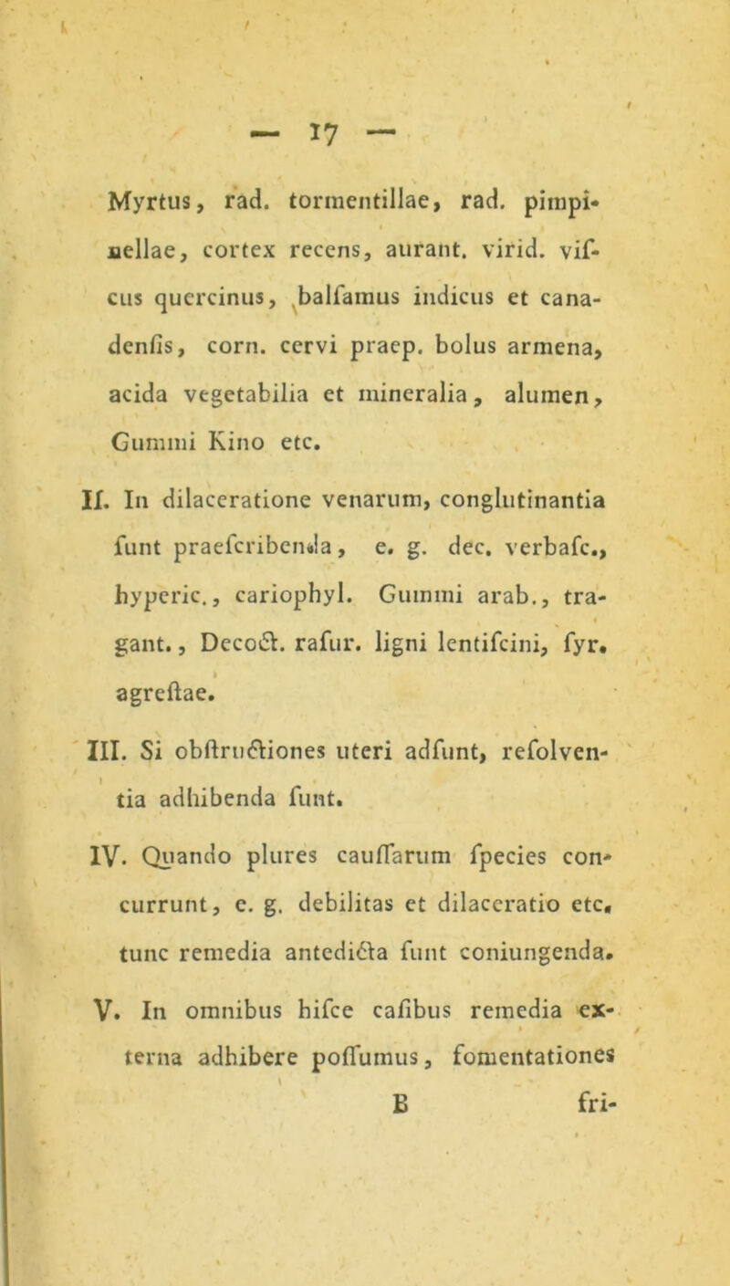 — 17 — Myrtus, rad. tormentillae, rad. pimpi- Bellae, cortex recens, aurant. virid. vif- cus quercinus, balfamus indicus et cana- denfis, corn. cervi praep. bolus armena, acida vegetabilia et mineralia, alumen. Gumini Kino etc. II. I11 dilaceratione venarum, conglutinantia funt praefcribenda, e. g. dec. verbale., hyperic., cariophyl. Gummi arab., tra- 4 gant., Decoft. rafur. ligni lentifcini, fyr. I agreftae. III. Si obftru&iones uteri adfiint, refolven- l tia adbibenda funt. IV. Quando plures caudarum fpecies con- currunt, e. g. debilitas et dilaceratio etc, tunc remedia antedi&a funt coniungenda» V. In omnibus hifce cafibus remedia ex- » I terna adhibere pofTumus, fomentationes B fri- B