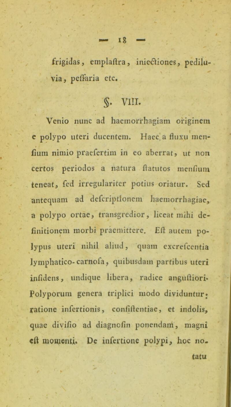 frigidas, emplaftra, inie&iones, pedilu- \ ' via, petfaria etc. §• VIII. » » Venio nunc ad haemorrhagiam originem e polypo uteri ducentem. Haec a fluxu men- fium nimio praefertim in eo aberrat, ut non certos periodos a natura ftatutos menfium teneat, fed irregulariter potius oriatur. Sed antequam ad defcriptionem haemorrhagiae, \ a polypo ortae, transgredior, liceat mihi de- finitionem morbi praemittere. Efl: autem po- lypus uteri nihil aliud, quam excrefcentia lymphatico-carnofa, quibusdam partibus uteri infidens, undique libera, radice anguftiori* Polyporum genera triplici modo dividuntur; ratione infertionis, confidentiae, et indolis, » \ t s I» y quae divifio ad diagnofin ponendam, magni cft momenti. De infertione polypi, hoc no- tatu