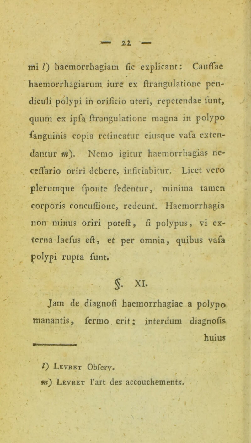 21 — mi l) haemorrhagiam fic explicant: Caullae haemorrhagiarum iurc ex ftrangulatione pen- diculi polypi in orificio uteri, repetendae funt, quum ex ipfa ftrangulatione magna in polypo fanguinis copia retineatur eiusque vafa exten- dantur m). Nemo igitur haemorrhagias ne- ceflario oriri debere, inficiabitur. Licet vero plerumque fponte fedentur, minima tamen corporis concufljone, redeunt. Haemorrhagia non minus oriri poteft, fi polypus, vi ex- terna laefus eft, et per omnia, quibus vafa polypi rupta funt. §• xi. Jam de diagnofi haemorrhagiae a polypo . \ manantis, fermo erit; interdum diagnofis huius 0 Levret Obferv. t m) Levret l’art des accouche-ments. % * % - i