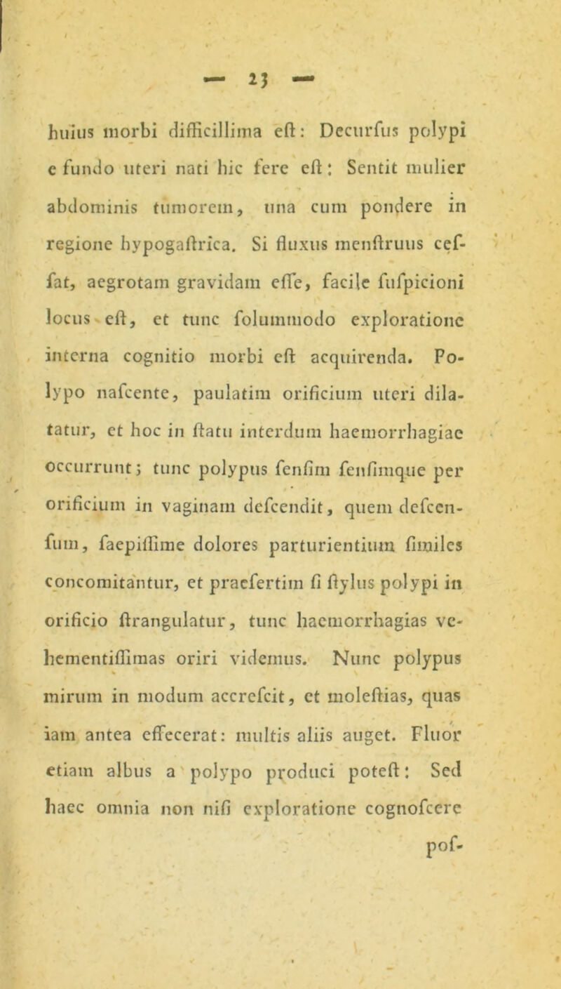 huius morbi difficillima eft: Decurfus polypi c fundo uteri nati hic fere eft : Sentit mulier abdominis tumorem, una cum pondere in regione hypogaftrica. Si fluxus menftruus cef- fat, aegrotam gravidam effe, facile fufpicioni locus eft, et tunc folummodo exploratione interna cognitio morbi eft acquirenda. Po- lypo nafcente, paulatim orificium uteri dila- tatur, et hoc in ftatu interdum haemorrhagiae occurrunt; tunc polypus fenfim fenfiinque per orificium in vaginam dcfccndit, quem dcfccn- fuin, faepiflime dolores parturientium firailes concomitantur, et praefertim fi ftylus polypi in orificio ftrangulatur, tunc hacmorrhagias ve- hementiffimas oriri videmus. Nunc polypus mirum in modum accrcfcit, ct moleftias, quas iam antea effecerat: multis aliis auget. Fluor etiam albus a polypo produci poteft: Sed haec omnia non nifi exploratione cognofcerc