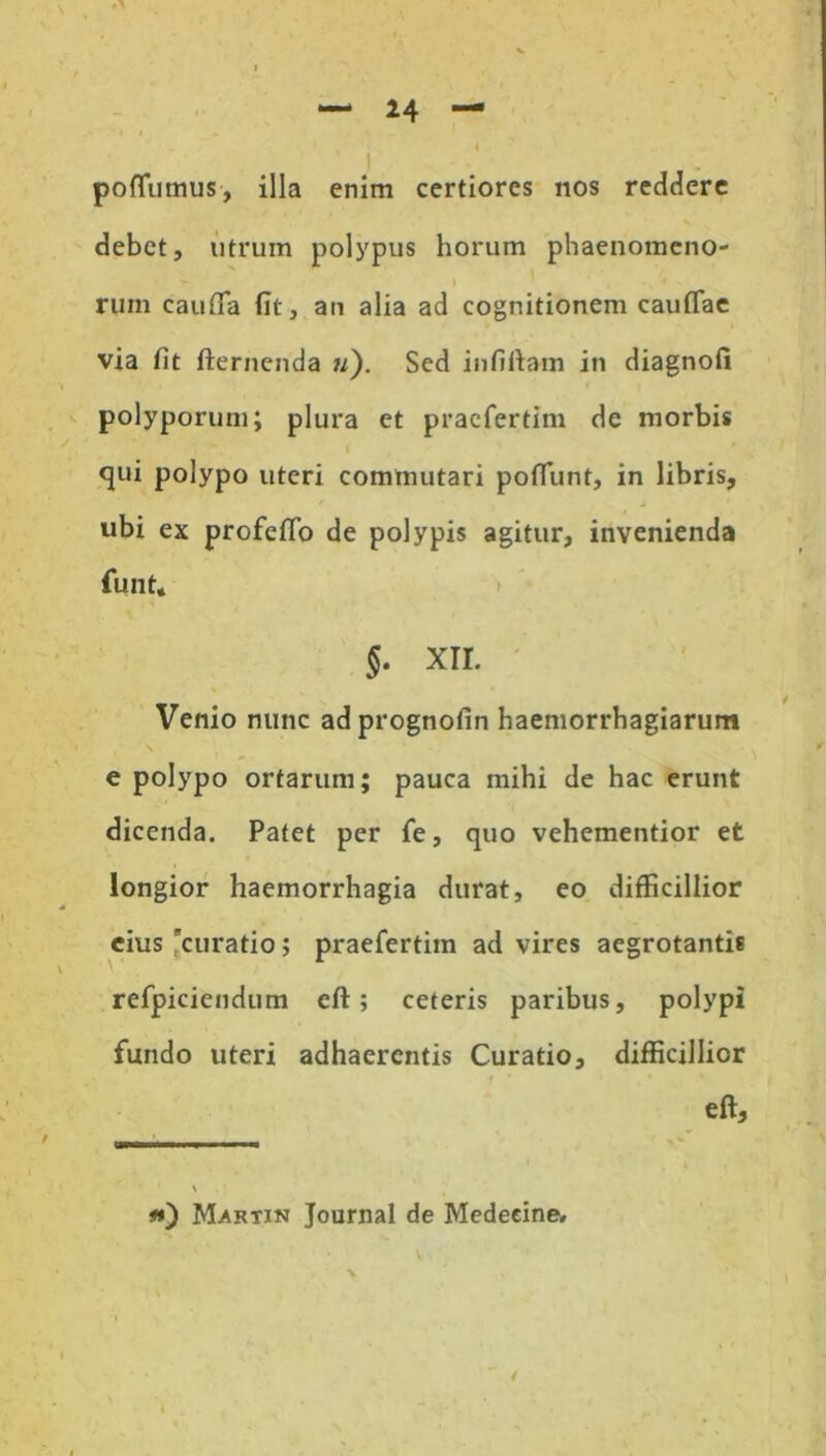 poffumus, illa enim certiores nos recidere debet, utrum polypus horum phaenomeno- rum cauda fit, an alia ad cognitionem caudae via fit fternenda w). Sed in fi fiam in diagnofi polyporum; plura et praefertim de morbis qui polypo uteri commutari podunt, in libris, ubi ex profedo de polypis agitur, invenienda funt, §. XII. Venio nunc adprognofin haemorrhagiarum e polypo ortarum; pauca mihi de hac erunt dicenda. Patet per fe, quo vehementior et longior haemorrhagia durat, eo difficillior eius curatio; praefertim ad vires aegrotantis refpiciendum eft; ceteris paribus, polypi fundo uteri adhaerentis Curatio, difficillior eft. Martin Journal de Medeeine.