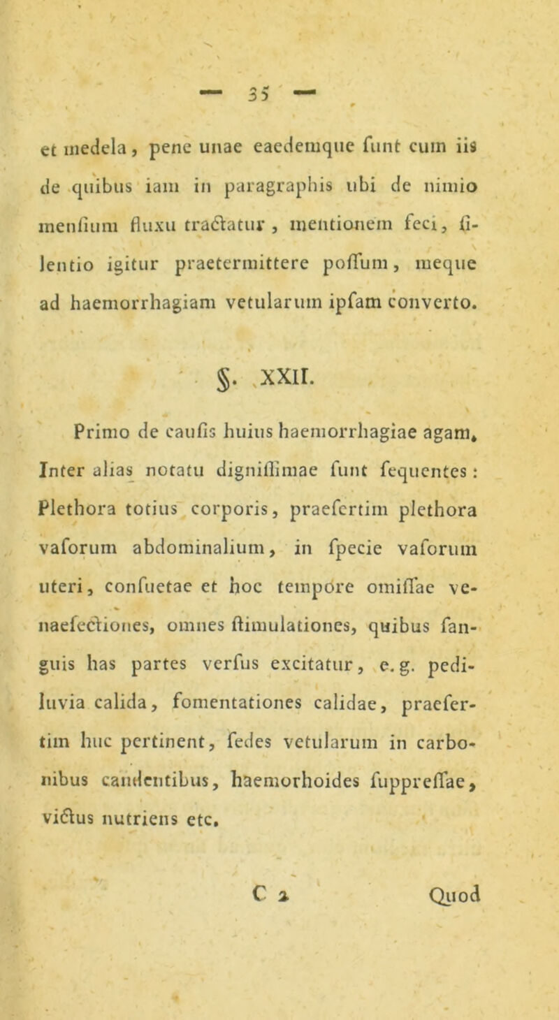 et medela, pene unae eaedemque funt cum iis de quibus iam in paragraphis ubi de nimio menlium fluxu tradatur, mentionem feci, fl- lentio igitur praetermittere poflfum, meque ad haemorrhagiam vetularum ipfam converto. §. ,xxir. Primo de caufis huius haemorrhagiae agam» Inter alias notatu digniflimae funt fequentes: Plethora totius corporis, praefertim plethora vaforum abdominalium, in fpecie vaforum uteri, confuetae et hoc tempore omiiTae ve- naefediones, omnes ftimulationcs, quibus fan- guis has partes verfus excitatur, e. g. pedi- luvia calida, fomentationes calidae, praefer- tim huc pertinent, fedes vetularum in carbo- nibus candentibus, haemorhoides fupprefiae, vidus nutriens ete, C a Quod