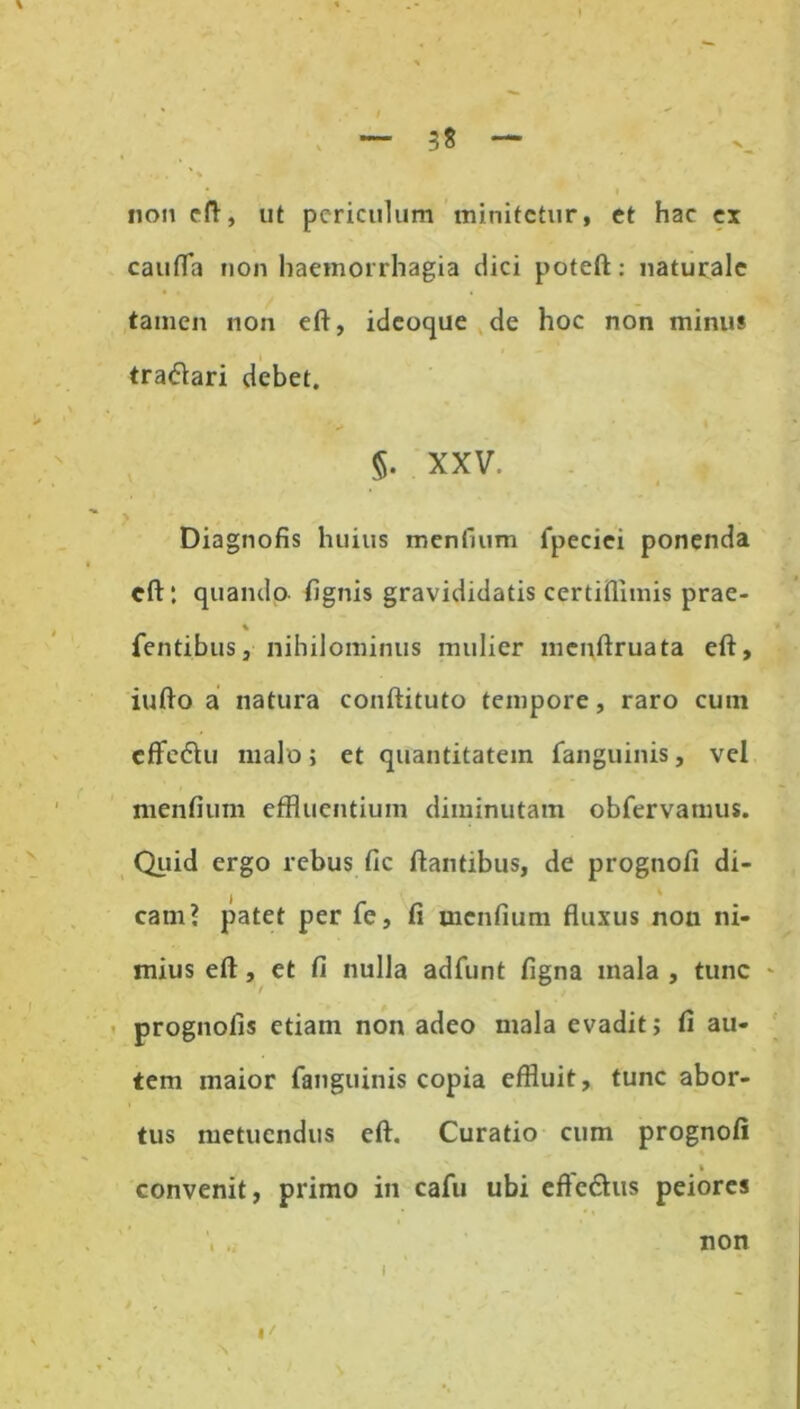 — 3S — non eft, ut periculum minitetur, et hac ex caufla non haemorrhagia dici poteft: naturale tamen non eft, idcoque de hoc non minus tra&ari debet. XXV, i Diagnofis huius menfium fpeciei ponenda cft: quando fignis gravididatis certiflimis prae- % Tentibus, nihilominus mulier mcnftruata eft, iufto a natura conftituto tempore, raro cum cffe&u malo; et quantitatem fanguinis, vel menfium effluentium diminutam obfervamus. Quid ergo rebus fic flantibus, de prognofi di- , » cam? patet per Te, fi menfium fluxus nou ni- mius eft, et fi nulla adfunt figna mala , tunc prognofis etiam non adeo mala evadit; fi au- tem maior fanguinis copia effluit, tunc abor- tus metuendus eft. Curatio cum prognofi * convenit, primo in cafu ubi eftedhis peiores . non